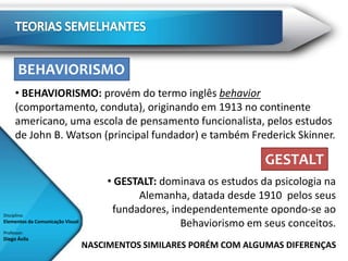 BEHAVIORISMO
      • BEHAVIORISMO: provém do termo inglês behavior
      (comportamento, conduta), originando em 1913 no continente
      americano, uma escola de pensamento funcionalista, pelos estudos
      de John B. Watson (principal fundador) e também Frederick Skinner.

                                                                       GESTALT
                                       • GESTALT: dominava os estudos da psicologia na
                                             Alemanha, datada desde 1910 pelos seus
Disciplina:
                                        fundadores, independentemente opondo-se ao
Elementos da Comunicação Visual
                                                      Behaviorismo em seus conceitos.
Professor:
Diego Ávila
                                  NASCIMENTOS SIMILARES PORÉM COM ALGUMAS DIFERENÇAS
 