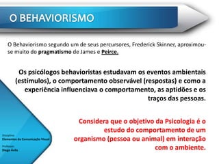 O Behaviorismo segundo um de seus percursores, Frederick Skinner, aproximou-
    se muito do pragmatismo de James e Peirce.


               Os psicólogos behavioristas estudavam os eventos ambientais
              (estímulos), o comportamento observável (respostas) e como a
                 experiência influenciava o comportamento, as aptidões e os
                                                        traços das pessoas.


                                   Considera que o objetivo da Psicologia é o
                                           estudo do comportamento de um
Disciplina:
Elementos da Comunicação Visual   organismo (pessoa ou animal) em interação
Professor:
Diego Ávila                                                 com o ambiente.
 