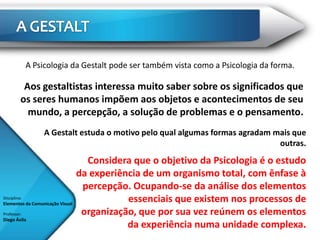 A Psicologia da Gestalt pode ser também vista como a Psicologia da forma.

           Aos gestaltistas interessa muito saber sobre os significados que
          os seres humanos impõem aos objetos e acontecimentos de seu
            mundo, a percepção, a solução de problemas e o pensamento.
                   A Gestalt estuda o motivo pelo qual algumas formas agradam mais que
                                                                               outras.
                                    Considera que o objetivo da Psicologia é o estudo
                                  da experiência de um organismo total, com ênfase à
                                   percepção. Ocupando-se da análise dos elementos
Disciplina:
Elementos da Comunicação Visual
                                             essenciais que existem nos processos de
Professor:                         organização, que por sua vez reúnem os elementos
Diego Ávila
                                             da experiência numa unidade complexa.
 