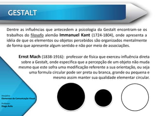 Dentre as influências que antecedem a psicologia da Gestalt encontram-se os
      trabalhos do filosofo alemão Immanuel Kant (1724-1804), onde apresenta a
      idéia de que os elementos ou objetos percebidos são organizados mentalmente
      de forma que apresente algum sentido e não por meio de associações.

               Ernst Mach (1838-1916): professor de física que exerceu influência direta
                sobre a Gestalt, onde especifica que a percepção de um objeto não muda
               mesmo que este sofra uma modificação referente a sua orientação, ou seja
                    uma formula circular pode ser preta ou branca, grande ou pequena e
                                   mesmo assim manter sua qualidade elementar circular.



Disciplina:
Elementos da Comunicação Visual

Professor:
Diego Ávila
 