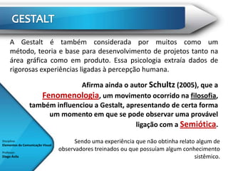 A Gestalt é também considerada por muitos como um
      método, teoria e base para desenvolvimento de projetos tanto na
      área gráfica como em produto. Essa psicologia extraía dados de
      rigorosas experiências ligadas à percepção humana.

                                Afirma ainda o autor Schultz (2005), que a
                    Fenomenologia, um movimento ocorrido na filosofia,
                 também influenciou a Gestalt, apresentando de certa forma
                      um momento em que se pode observar uma provável
                                                  ligação com a Semiótica.

Disciplina:
Elementos da Comunicação Visual
                                        Sendo uma experiência que não obtinha relato algum de
Professor:
                                  observadores treinados ou que possuíam algum conhecimento
Diego Ávila                                                                         sistêmico.
 