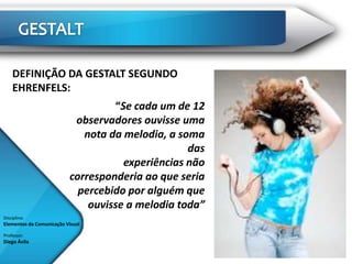 DEFINIÇÃO DA GESTALT SEGUNDO
    EHRENFELS:
                                   “Se cada um de 12
                           observadores ouvisse uma
                             nota da melodia, a soma
                                                  das
                                     experiências não
                          corresponderia ao que seria
                            percebido por alguém que
                              ouvisse a melodia toda”
Disciplina:
Elementos da Comunicação Visual

Professor:
Diego Ávila
 
