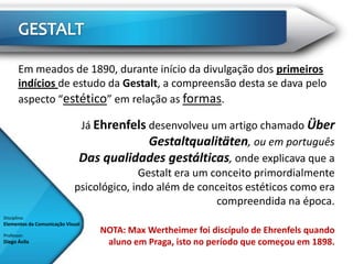 Em meados de 1890, durante início da divulgação dos primeiros
       indícios de estudo da Gestalt, a compreensão desta se dava pelo
       aspecto “estético” em relação as formas.

                             Já Ehrenfels desenvolveu um artigo chamado Über
                                            Gestaltqualitäten, ou em português
                             Das qualidades gestálticas, onde explicava que a
                                          Gestalt era um conceito primordialmente
                            psicológico, indo além de conceitos estéticos como era
                                                          compreendida na época.
Disciplina:
Elementos da Comunicação Visual

Professor:
                                  NOTA: Max Wertheimer foi discípulo de Ehrenfels quando
Diego Ávila                        aluno em Praga, isto no período que começou em 1898.
 