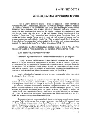 10
II – PENTECOSTES
Do Páscoa dos Judeus ao Pentecostes do Cristão
Todos os valores da religião judaica — e não são pequenos — foram retomados e
realçados em Cristo. A Páscoa dos Judeus era sua festa de libertação, lembrando-lhes que
Deus os havia libertado da sua opressão no Egito. Deus, pela ressurreição, poderosamente
manifestou Jesus como seu filho, e fez da Páscoa o símbolo da libertação universal. O
Pentecoste, sete semanas após, lembrava aos Judeus que Deus estabelecera com eles
uma aliança e havia lhes dado a sua Lei. Ex 20.2 sugere a ligação íntima entre os dois
eventos. O Pentecoste Cristão, assinalado pela manifestação do Espírito de Deus, foi a
renovação da aliança entre Deus e seu novo povo, não mais apenas de Judeus, mas "de
todas as nações que estão debaixo do céu" (At 2.5) e no meio do qual não só filhos como
filhas profetizam (proclamam) e a idade cronológica não constitui mais uma camisa de força,
pois nele "os jovens terão visões" e os "velhos terão sonhos" (At 2.17).
A narrativa do acontecimento ocupa um capítulo inteiro no livro de Atos (At 2147),
incluindo a pregação de Pedro, que constitui sua explicação e "aplicação" do evento.
Que é o sentido duradouro de Pentecoste?
Certamente alguns elementos ou fatores desse sentido são os que seguem:
1) O povo de Jesus não seria limitado pelas mesmas restrições dos Judeus. Seria
aberto a todos que seriamente se dispunham a ser povo de Jesus. Isto não significava,
evidentemente, que de repente tornara-se fácil ser discípulo de Jesus! O mês mo Jesus que
havia advertido: "as raposas têm covis e as aves têm ninhos, mas o filho do homem não tem
onde reclinar a cabeça" (Mt 8.20) também havia declarado: "se alguém quiser vir após mim,
renuncie-se a si mesmo, tome sobre si a sua cruz, e siga-me" (Mt 16.24).
A dura realidade disso logo apareceria na forma de perseguição, prisão e até morte
dos discípulos do crucificado.
Significava, sim, que um centurião romano Cornélio, "temente a Deus", não seria
barrado por causa da sua raça e nacionalidade (At 10). Significava que um etíope não seria
excluído por causa da cor da sua pele (At 8). Significava que as mesmas atitudes de Jesus
— que aceitava livremente as expressões de amor e devoção de mulheres (Lc 7.36-50), que
discutia teologia com elas e ouvia delas as mais sublimes afirmações (Jo 11.27) e que
aceitava alegremente a colaboração de discípulas, as quais não apenas o serviam na
Galiléia, como o acompanharam mais de perto que os discípulos (homens) na sua Paixão
(Mt 27.55-61) e a quem ele primeiro se manifestou após a ressurreição (Mt 28.9; Mc 16.9;
Jo 20.16), haveriam de ser determinantes na Igreja.
Os preconceitos não seriam mais fáceis de serem vencidos naquele tempo do que
no nosso! Pedro só iria compartilhar as boas novas com o gentio Cornélio depois de uma
revelação de Deus; só assim ele poderia dizer: "Reconheço por verdade que Deus não faz
acepção de pessoas, mas que lhe é agradável aquele que, em qualquer nação, o teme e
obra o que é justo" (At 10.34, 35). Paulo custou muito até reconhecer que todos são um em
Cristo; daí, entre seu povo "não há nem judeu, nem grego, não há servo nem livre, não há
 