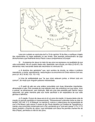 12
Leia com cuidado os versículos de 6 a 10 do capítulo 16 de Atos, e verifique o trajeto
dos missionários no mapa estilizado no seu livreto. Que exemplo extraordinário de jogo
divino/humano que finalmente levou Paulo e seus companheiros à Europa!
3) A presença de Jesus no meio do seu povo se expressou na qualidade da sua
vida comunitária. Há um quadro desta vida, idealizada, sem dúvida, em Atos (2.42-47). Os
elementos mais marcantes desta são resumidos no versículo 42:
a) A doutrina dos apóstolos* que, sem sombra de dúvida, se refere à profecia
messiânica, a morte, sepultamento, ressurreição e os encontros do Cristo redivivo com seu
povo (cf. At 2.16-36, I Co. 15.1-10).
b) Uma tal solidariedade que "os que criam estavam juntos, e tinham tudo em
comum", de modo que ninguém passava necessidade.
c) O partir do pão era uma prática comunitária com duas dimensões importantes,
alimentação e culto. Pois consistia de uma refeição (real, não simbólica) em que todos, ricos
e pobres, se alimentavam, sem distinção. Mas era uma ceia presidida pelo Senhor Jesus
ressurreto, em grata memória pela sua morte sacrificial e em expectativa de sua volta
gloriosa e definitiva.
d) E oração. O povo de Jesus era (e é) um povo de oração. A riqueza desta vida de
oração no período apostólico é impressionante. "Perseveravam unânimes todos os dias no
templo" (At 2.46; 3.1). A Didaquê, no capítulo 8, instruiu o catecúmeno da necessidade de
orar o Pai Nosso, pelo menos 3 vezes ao dia. Paulo desafiou os Cristãos de Tessalônica a
manter uma comunhão ininterrupta com o Pai, exortando-os a "orar sem cessar" (I Ts. 5.17).
Assim também o Espírito de Jesus, cuja intimidade com Deus lhe permitia chamar-lhe de
Aba (Papai), permeava a vida do seu povo.
 