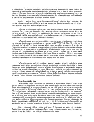 30
o carismático. Para evitar delongas, não citaremos uma passagem de mártir Inácio de
Antioquia, o qual insistia na necessidade de um ministério em três ordens, bispo, presbítero,
diácono. I Timóteo já assume, no entanto, esta hierarquia, mas interessantemente menciona
também diaconisas e descreve detalhadamente a ordem das viúvas, deixando muito evidente
a importância dos ministérios femininos na Igreja antiga.
Qual é o sentido dessa transição e eventual (quase) substituição do ministério de
dons e ministérios pelo ministério de ordens e hierarquia? As respostas não são tão fáceis,
mas algumas respostas podem ser pensadas.
1) Certas funções essenciais tinham que ser exercidas na igreja pela sua própria
natureza. Para o exercício destas funções, pessoas tinham que ser encontradas. A função
da proclamação, a do ensino, a presidência do culto e sacramento, do serviço à
comunidade da fé e à comunidade maior eram indispensáveis, de modo que pouco a pouco
assumiram formas mais definidas e institucionalizadas.
2)É provável que alguns dos ministérios que surgiram na Igreja tenham tido modelos
na sinagoga judaica. Alguns estudiosos encontram no HYPERÉTES (At 4.20, onde ele é
chamado de "ministro") o bispo; outros o vêem como o modelo do diácono. O ancião ou
"presbítero" era figura importante na vida pública e religiosa de Israel, como o era em Roma
(o Senado era a assembléia dos anciãos etc). Curiosamente, nosso termo senil vem da
mesma raiz. A necessidade sentida de se ter um ministério estável para a Igreja local
resultou na adoção de um ministério em três ordens: bispo, presbítero e diácono, bem como
de diaconisas e viúvas. É bem possível, porém, que estas "ordens" tenham tomado como
modelos respectivamente o sumo sacerdote, o sacerdote, e o levita.
3)Especialmente a partir do meado do segundo século, a Igreja foi perturbada pelas
novidades doutrinárias* dos gnósticos*. Nesse ambiente de confusão doutrinária* o bispo
(que era o pastor da igreja local) assumiu a função de defensor da fé (preservador da pura
doutrina*) e símbolo da unidade da Igreja. No mesmo período, em meio à perseguição
romana, o bispo, como chefe da Igreja local, era também o alvo da mais feroz opressão. O
martírio corajoso de pessoas como Policarpo, o bispo de Esmirna, Inácio, bispo de Antioquia,
e o velho Potino, bispo de Leão, reforçou o prestígio do bispo.
Uma observação final
Nós usamos muito na Igreja e na sociedade a categoria de "líder". Promovemos
cursos para o "treinamento de líderes" etc. Mas, curiosamente, não se encontra o conceito na
Bíblia; simplesmente não é uma das categorias em que biblicamente se discute a questão de
dons e ministérios! "Liderança" cheira um pouco aos discípulos que disseram a Jesus:
"Concede-nos que na tua glória nos assentemos, um à tua direita, e outro à tua esquerda"
(Mc 10.37), ou o desejo de ser grande. Mas, a estes últimos Jesus falou: "Se alguém quiser
ser o primeiro, será o derradeiro de todos e o servo de todos" (Mc 9.35). Parece que nas
passagens bíblicas examinadas, as posses das pessoas, geralmente tão valorizadas hoje, e
que podem sutilmente influenciar na escolha de pessoas para os diversos ministérios da
Igreja, não pesavam. A Didaquê, por sua vez, vê no dinheiro um possível empecilho ao
verdadeiro serviço: nenhum "amante ao dinheiro" servia para ser eleito Bispo ou Diácono!
Não, a categoria bíblica é outra — é servo. E tinha que ser assim. Já no Antigo
Testamento, aparece a figura de Servo sofredor que a igreja desde cedo reconheceu como
tipo de Cristo (Lc 24.25-27; At 8.32-35). Jesus também disse:
 