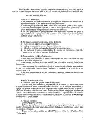 31
"Porque o Filho do Homem também não veio para ser servido, mas para servir e
dar sua vida em resgate de muitos" (Mc 10.45; cf. sua exortação também no versículo 44).
Escolha a melhor resposta
1 - No Novo Testamento:
a) há evidência de uma considerável evolução nos conceitos de ministérios e
especialmente nos títulos dados aos diversos ministérios.
b) há um organograma claro e fixo para a estruturação da igreja — é só seguir.
c) há uma recomendação explícita de não se preocupar com a estruturação da
igreja, dedicando as energias exclusivamente para a missão.
d) há uma preocupação preponderante com estruturas internas da igreja e
organizações das congregações para a missão. Esta preocupação ocupa grande
parte do Novo Testamento.
2 - Na descrição dos ministérios na Igreja de Cristo:
a) mulheres não aparecem como participantes.
b) ambos os sexos exercem os dons e ministérios.
c) o Espírito proíbe a participação de mulheres explicitamente.
d) as mulheres tiveram oportunidades de exercer os ministérios mas não
quiseram, preferindo as prendas domésticas.
3 - Pode-se traçar no Novo Testamento:
a) uma eventual transição e quase substituição de dons e ministérios pelo
ministério de ordens e hierarquia.
b) a presença constante de dons e ministérios e a completa ausência de ordens e
hierarquia.
c) uma hierarquia começando com Cristo e descendo até todas as congregações
locais com autoridades intermediárias, conforme o tamanho e a importância da
comunidade local.
d) o costume constante de admitir na igreja somente os ministérios de ordens e
hierarquia.
4 - Para se aprofundar mais
a) Trocando idéias em grupos sobre estes pontos:
Considere que, em meados do segundo século, o pastor (ou bispo) assumiu a
função de defensor da fé e preservador da doutrina. Era o símbolo da unidade da
Igreja. Na opinião do seu grupo, esta função é válida hoje? Como funciona na prática?
Pastores hoje são considerados como símbolos da unidade da Igreja e aqueles que
zelam pela doutrina? São considerados administradores? Organizadores? Gerentes?
Fiscais da máquina eclesiástica? Financistas? Animadores? Gerentes de Marketing e
Promoções? Construtores?
b) Possível exercício
- Distribuir papel e canetas.
- Solicitar que todos escrevam no papel as cinco funções mais importantes de
pastor (observação: Deve ser a opinião pessoal). Tabular os resultados e conferir com
os estudos em curso.
- Trocar idéias sobre a idéia de LIDERANÇA e a idéia do SERVO no Novo
Testamento.
 