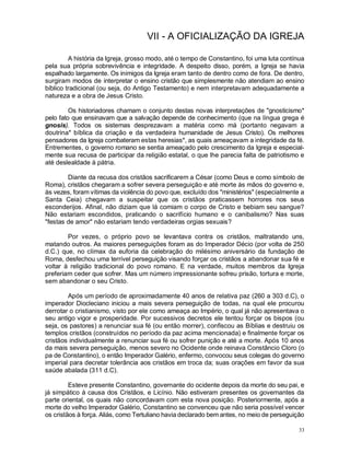 33
VII - A OFICIALIZAÇÃO DA IGREJA
A história da Igreja, grosso modo, até o tempo de Constantino, foi uma luta contínua
pela sua própria sobrevivência e integridade. A despeito disso, porém, a Igreja se havia
espalhado largamente. Os inimigos da Igreja eram tanto de dentro como de fora. De dentro,
surgiram modos de interpretar o ensino cristão que simplesmente não atendiam ao ensino
bíblico tradicional (ou seja, do Antigo Testamento) e nem interpretavam adequadamente a
natureza e a obra de Jesus Cristo.
Os historiadores chamam o conjunto destas novas interpretações de "gnosticismo*
pelo fato que ensinavam que a salvação depende de conhecimento (que na língua grega é
gnosis). Todos os sistemas desprezavam a matéria como má (portanto negavam a
doutrina* bíblica da criação e da verdadeira humanidade de Jesus Cristo). Os melhores
pensadores da Igreja combateram estas heresias*, as quais ameaçavam a integridade da fé.
Entrementes, o governo romano se sentia ameaçado pelo crescimento da Igreja e especial-
mente sua recusa de participar da religião estatal, o que lhe parecia falta de patriotismo e
até deslealdade à pátria.
Diante da recusa dos cristãos sacrificarem a César (como Deus e como símbolo de
Roma), cristãos chegaram a sofrer severa perseguição e até morte às mãos do governo e,
às vezes, foram vítimas da violência do povo que, excluído dos "ministérios" (especialmente a
Santa Ceia) chegavam a suspeitar que os cristãos praticassem horrores nos seus
esconderijos. Afinal, não diziam que lá comiam o corpo de Cristo e bebiam seu sangue?
Não estariam escondidos, praticando o sacrifício humano e o canibalismo? Nas suas
"festas de amor" não estariam tendo verdadeiras orgias sexuais?
Por vezes, o próprio povo se levantava contra os cristãos, maltratando uns,
matando outros. As maiores perseguições foram as do Imperador Décio (por volta de 250
d.C.) que, no clímax da euforia da celebração do milésimo aniversário da fundação de
Roma, desfechou uma terrível perseguição visando forçar os cristãos a abandonar sua fé e
voltar à religião tradicional do povo romano. E na verdade, muitos membros da Igreja
preferiam ceder que sofrer. Mas um número impressionante sofreu prisão, tortura e morte,
sem abandonar o seu Cristo.
Após um período de aproximadamente 40 anos de relativa paz (260 a 303 d.C), o
imperador Diocleciano iniciou a mais severa perseguição de todas, na qual ele procurou
derrotar o cristianismo, visto por ele como ameaça ao Império, o qual já não apresentava o
seu antigo vigor e prosperidade. Por sucessivos decretos ele tentou forçar os bispos (ou
seja, os pastores) a renunciar sua fé (ou então morrer), confiscou as Bíblias e destruiu os
templos cristãos (construídos no período da paz acima mencionada) e finalmente forçar os
cristãos individualmente a renunciar sua fé ou sofrer punição e até a morte. Após 10 anos
da mais severa perseguição, menos severo no Ocidente onde reinava Constâncio Cloro (o
pa de Constantino), o então Imperador Galério, enfermo, convocou seus colegas do governo
imperial para decretar tolerância aos cristãos em troca da; suas orações em favor da sua
saúde abalada (311 d.C).
Esteve presente Constantino, governante do ocidente depois da morte do seu pai, e
já simpático à causa dos Cristãos, e Licínio. Não estiveram presentes os governantes da
parte oriental, os quais não concordavam com esta nova posição. Posteriormente, após a
morte do velho Imperador Galério, Constantino se convenceu que não seria possível vencer
os cristãos à força. Aliás, como Tertuliano havia declarado bem antes, no meio de perseguição
 