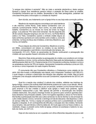 34
"o sangue dos mártires é semente". Não se mata a semente plantando-a; deste sangue
floresce a Igreja! Sua resistência parecia indicar a proteção de Deus sobre os cristãos.
Constantino arrazoava que os cristãos, favorecidos e não mais perseguidos, poderiam ser
uma base firme para a renovação e a unidade do Império!
Sem dúvida, seu tratamento com a Igreja tinha no seu bojo esta convicção política.
Maxêncio de maneira alguma concordava com esta tolerância
e ele marchou contra Roma, onde estava Constantino com um
exército numericamente inferior. Num sonho, na noite anterior à
batalha, Constantino viu as iniciais do nome de Cristo na língua
grega e as palavras "Por este sinal vencerás". No dia seguinte (dia
28 de outubro daquele longínquo ano de 312 d.C), na Ponte Múlvia
sobre o rio Tibre, Constantino usando o símbolo cristão (figura ao
lado) enfrentou (portanto em certo sentido como cristão e, como ele
entendia, na força do Deus dos Cristãos), e derrotou Maxêncío, que
morreu em batalha.
Pouco depois da vitória de Constantino, Maxêncio e Licínio,
em Milão, concordaram em tolerar os cristãos no seu território,
parando a perseguição e permitindo a reconstrução dos tempos, etc,
(começando 313 d.C). Porém os governantes do Oriente continuaram a perseguição dos
cristãos até que aqueles fossem vencidos em batalha.
Maximino Daia ainda persistia na perseguição do cristão e se constituíra em inimigo
de Constantino e Licínio. Licínio enfrentou Maximino Daia perto de Adrianópolis e o derrotou
definitivamente (Abril de 313). Posteriormente (314) Constantino enfrentou também Licínio e
se estabeleceu senhor de 75% do Império. Novamente Constantino enfrentou Licínio em 323,
se tornou o único Imperador do vasto Império Romano.
É comumente dito que Constantino oficializou o Cristianismo como religião do Im-
pério. Isto não é exato; a oficialização veio depois, sob o Imperador Teodósio I (em 395 d.C),
o qual chegou a ordenar a destruição dos templos das religiões não cristãs. Mas já havia
começado uma situação radicalmente nova sob Constantino, especialmente de 323 d.C em
diante.
Qual foi a reação dos cristãos? A atitude dos cristãos, refletida nas histórias da
Igreja Antiga, mostra uma euforia total! Dificilmente poderia ser outra a sua atitude. Afinal,
enquanto Maxêncio e Maximino Daia (e por um período, também Licínio) haviam feito tudo
para arrancar a fé dos cristãos e destruir suas igrejas e matar seus pastores, agora
Constantino restaura-lhes a paz. Não apenas ele permite a reconstrução dos templos
cristãos destruídos. Ele próprio emprega fundos do governo para construir grandes basí-
licas (templos) nas principais cidades, como nos lugares sagrados a Jesus na Terra Santa.
Ele facilita a participação dos fiéis aos cultos semanais no dia do Senhor (o dia principal do
culto cristão desde o início), tornando o domingo em dia de descanso. Ele dispensou o clero
do serviço militar etc. Tornou a Igreja em pessoa jurídica com a possibilidade de receber
legados e doações. E em contrapartida ele dificultou a situação dos não cristãos, fechando
seus templos, não permitindo a reforma deles etc. Em tudo agia como se fosse cristão e, na
realidade, chegou a presidir como chefe da Igreja, embora só aceitasse o batismo no seu
leito de morte, em 337 d.C.
Hoje em dia costuma se ver a questão com olhos diferentes daqueles do povo e até
 