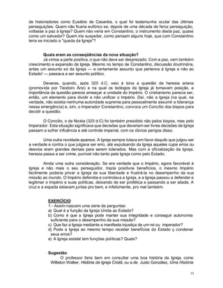 35
de historiadores como Eusébio de Cesaréia, o qual foi testemunha ocular das últimas
perseguições. Quem não ficaria eufórico se, depois de uma década de feroz perseguição,
voltasse a paz à Igreja? Quem não veria em Constantino, o instrumento desta paz, quase
como um salvador? Quem iria suspeitar, como pensam alguns hoje, que com Constantino
teria se iniciado a "queda da Igreja"?
Quais eram as conseqüências da nova situação?
Já vimos a parte positiva, o que não deve ser desprezado. Com a paz, vem também
crescimento e expansão da Igreja. Mesmo no tempo de Constantino, discussão doutrinária,
antes um assunto só da Igreja — e certamente assunto que pertence à Igreja e não ao
Estado! — passava a ser assunto político.
Deveras, quando, após 320 d.C, veio à tona a questão da heresia ariana
(promovida por Teodoro Ário) e na qual os teólogos da Igreja já tomavam posição, a
importância da questão parecia ameaçar a unidade do Império. O cristianismo parecia ser,
então, um elemento para dividir e não unificar o Império. Daí, não a Igreja (na qual, na
verdade, não existia nenhuma autoridade suprema para pessoalmente assumir a liderança
nessa emergência) e, sim, o Imperador Constantino, convoca um Concílio dos bispos para
decidir a questão.
O Concilio, o de Nicéia (325 d.C) foi também presidido não pelos bispos, mas pelo
Imperador. Esta situação significava que decisões que deveriam ser livres decisões da Igreja
passam a sofrer influência e até controle imperial, com os óbvios perigos disso.
Uma outra novidade aparece. A Igreja sempre lutava em favor daquilo que julgou ser
a verdade e contra o que julgava ser erro, até expulsando da Igreja aqueles cujos erros ou
desvios eram grandes demais para serem tolerados. Mas com a oficialização da Igreja,
heresia passa a ser crime, punível não tanto pela Igreja como pelo Estado.
Ainda uma outra consideração. Se era verdade que o Império, agora favorável à
Igreja e não mais o seu perseguidor, trazia positivos benefícios, o mesmo Império
facilmente poderia privar a Igreja da sua liberdade e frustrá-la no desempenho da sua
missão ao mundo. O Império defendia e controlava a Igreja, e a Igreja passou a defender e
legitimar o Império e suas políticas, deixando de ser profética e passando a ser aliada. A
cruz e a espada estavam juntas pro bem, e infelizmente, pro mal também.
EXERCÍCIO
1 - Assim nascem uma série de perguntas:
a) Qual é a função da Igreja Unida ao Estado?
b) Como é que a Igreja pode manter sua integridade e conseguir autonomia
suficiente para o desempenho da sua missão?
c) Que faz a Igreja mediante a manifesta injustiça de um rei ou imperador?
d) Pode a Igreja ao mesmo tempo receber benefícios do Estado ç condenar
seus erros?
e) A Igreja estatal tem funções políticas? Quais?
Sugestão:
O professor faria bem em consultar uma boa história da Igreja, como
Williston Walker, História da Igreja Cristã, ou a de Justo González, Uma História
 