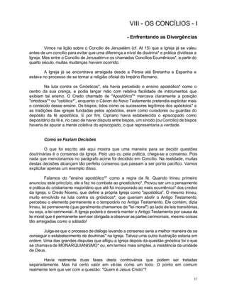 37
VIII - OS CONCÍLIOS - I
- Enfrentando as Divergências
Vimos na lição sobre o Concilio de Jerusalém (cf. At 15) que a Igreja já se valeu
antes de um concilio para evitar que uma diferença a nível de doutrina* e prática dividisse a
Igreja. Mas entre o Concilio de Jerusalém e os chamados Concílios Ecumênicos*, a partir do
quarto século, muitas mudanças haviam ocorrido.
A Igreja já se encontrava arraigada desde a Pérsia até Bretanha e Espanha e
estava no processo de se tornar a religião oficial do Império Romano.
Na luta contra os Gnósticos*, ela havia percebido o ensino apostólico* como o
centro da sua crença, e podia lançar mão com relativa facilidade de instrumentos que
exibiam tal ensino. O Credo chamado de "Apostólico"* marcava claramente a posição
"ortodoxa"* ou "católica*”, enquanto o Cânon do Novo Testamento pretendia explicitar mais
o conteúdo desse ensino. Os bispos, tidos como os sucessores legítimos dos apóstolos* e
as tradições das igrejas fundadas pelos apóstolos, eram como curadores ou guardas do
depósito da fé apostólica. E por fim, Cipriano havia estabelecido o episcopado como
depositário da fé e, no caso de haver disputa entre bispos, um sínodo (ou Concilio) de bispos
haveria de apurar a mente coletiva do episcopado, o que representaria a verdade.
Como se Faziam Decisões
O que foi escrito até aqui mostra que uma maneira para se decidir questões
doutrinárias é o consenso da Igreja. Pelo uso ou pela prática, chega-se a consenso. Pois
nada que mencionamos no parágrafo acima foi decidido em Concílio. Na realidade, muitas
destas decisões alcançam tão perfeito consenso que passam a ser ponto pacífico. Vamos
explicitar apenas um exemplo disso.
Falamos do "ensino apostólico*” como a regra da fé. Quando Irineu primeiro
anunciou este princípio, ele o fez no combate ao gnosticismo*. Provou ser um o pensamento
e prática do cristianismo majoritário que até foi incorporado ao mais ecumênico* dos credos
da Igreja, o Credo Niceno, que define a própria Igreja como "apostólica". O mesmo Irineu,
muito envolvido na luta contra os gnósticos*, que queriam abolir o Antigo Testamento,
percebeu o elemento permanente e o temporário no Antigo Testamento. Ele contém, dizia
Irineu, lei permanente (que geralmente chamamos de "lei moral") ao lado de leis transitórias,
ou seja, a lei cerimonial. A Igreja poderá e deverá manter o Antigo Testamento por causa da
lei moral que é permanente sem ser obrigada a observar as partes cerimoniais, mesmo coisas
tão arraigadas como o sábado!
Julga-se que o processo de diálogo levando a consenso seria a melhor maneira de se
conseguir o estabelecimento de doutrinas* na Igreja. Talvez uma outra ilustração estaria em
ordem. Uma das grandes disputas que afligiu a Igreja depois da questão gnóstica foi o que
se chamava de MONARQUIANISMO* ou, em termos mais simples, a insistência da unidade
de Deus.
Havia realmente duas fases desta controvérsia que podem ser tratadas
separadamente. Mas há certo valor em vê-las como um todo. O ponto em comum
realmente tem que ver com a questão: "Quem é Jesus Cristo"?
 