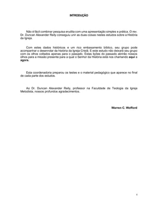 4
INTRODUÇÃO
Não é fácil combinar pesquisa erudita com uma apresentação simples e prática. O rev.
Dr. Duncan Alexander Reily conseguiu unir as duas coisas nestes estudos sobre a História
da Igreja.
Com estes dados históricos e um rico embasamento bíblico, seu grupo pode
acompanhar o desenrolar da história da Igreja Cristã. E este estudo não deixará seu grupo
com os olhos voltados apenas para o passado. Estas lições do passado abrirão nossos
olhos para a missão presente para a qual o Senhor da História está nos chamando aqui e
agora.
Esta coordenadoria preparou os testes e o material pedagógico que aparece no final
de cada parte dos estudos.
Ao Dr. Duncan Alexander Reily, professor na Faculdade de Teologia da Igreja
Metodista, nossos profundos agradecimentos.
Warren C. Wofford
 