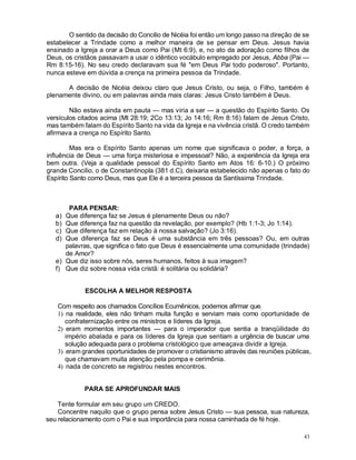 43
O sentido da decisão do Concilio de Nicéia foi então um longo passo na direção de se
estabelecer a Trindade como a melhor maneira de se pensar em Deus. Jesus havia
ensinado a Igreja a orar a Deus como Pai (Mt 6:9), e, no ato da adoração como filhos de
Deus, os cristãos passavam a usar o idêntico vocábulo empregado por Jesus, Abba (Pai —
Rm 8:15-16). No seu credo declaravam sua fé "em Deus Pai todo poderoso". Portanto,
nunca esteve em dúvida a crença na primeira pessoa da Trindade.
A decisão de Nicéia deixou claro que Jesus Cristo, ou seja, o Filho, também é
plenamente divino, ou em palavras ainda mais claras: Jesus Cristo também é Deus.
Não estava ainda em pauta — mas viria a ser — a questão do Espírito Santo. Os
versículos citados acima (Mt 28:19; 2Co 13:13; Jo 14:16; Rm 8:16) falam de Jesus Cristo,
mas também falam do Espírito Santo na vida da Igreja e na vivência cristã. O credo também
afirmava a crença no Espírito Santo.
Mas era o Espírito Santo apenas um nome que significava o poder, a força, a
influência de Deus — uma força misteriosa e impessoal? Não, a experiência da Igreja era
bem outra. (Veja a qualidade pessoal do Espírito Santo em Atos 16: 6-10.) O próximo
grande Concilio, o de Constantinopla (381 d.C), deixaria estabelecido não apenas o fato do
Espírito Santo como Deus, mas que Ele é a terceira pessoa da Santíssima Trindade.
PARA PENSAR:
a) Que diferença faz se Jesus é plenamente Deus ou não?
b) Que diferença faz na questão da revelação, por exemplo? (Hb 1:1-3; Jo 1:14).
c) Que diferença faz em relação à nossa salvação? (Jo 3:16).
d) Que diferença faz se Deus é uma substância em três pessoas? Ou, em outras
palavras, que significa o fato que Deus é essencialmente uma comunidade (trindade)
de Amor?
e) Que diz isso sobre nós, seres humanos, feitos à sua imagem?
f) Que diz sobre nossa vida cristã: é solitária ou solidária?
ESCOLHA A MELHOR RESPOSTA
Com respeito aos chamados Concílios Ecumênicos, podemos afirmar que;
1) na realidade, eles não tinham muita função e serviam mais como oportunidade de
confraternização entre os ministros e líderes da Igreja.
2) eram momentos importantes — para o imperador que sentia a tranqüilidade do
império abalada e para os líderes da Igreja que sentiam a urgência de buscar uma
solução adequada para o problema cristológico que ameaçava dividir a Igreja.
3) eram grandes oportunidades de promover o cristianismo através das reuniões públicas,
que chamavam muita atenção pela pompa e cerimônia.
4) nada de concreto se registrou nestes encontros.
PARA SE APROFUNDAR MAIS
Tente formular em seu grupo um CREDO.
Concentre naquilo que o grupo pensa sobre Jesus Cristo — sua pessoa, sua natureza,
seu relacionamento com o Pai e sua importância para nossa caminhada de fé hoje.
 