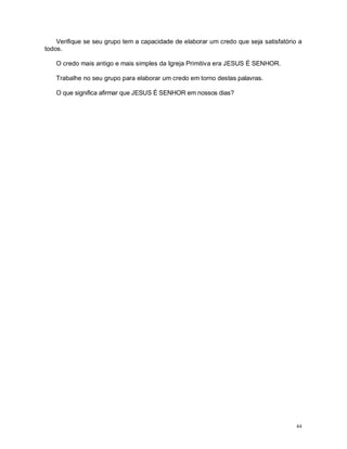 44
Verifique se seu grupo tem a capacidade de elaborar um credo que seja satisfatório a
todos.
O credo mais antigo e mais simples da Igreja Primitiva era JESUS É SENHOR.
Trabalhe no seu grupo para elaborar um credo em torno destas palavras.
O que significa afirmar que JESUS É SENHOR em nossos dias?
 