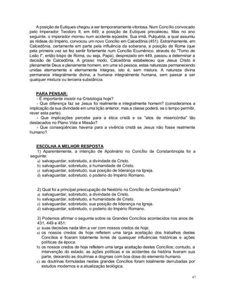 47
A posição de Eutiques chegou a ser temporariamente vitoriosa. Num Concílio convocado
pelo Imperador Teodoro II, em 449, a posição de Eutiques prevaleceu. Mas no ano
seguinte, o imperador morreu num acidente eqüestre. Sua irmã, Pulquéria, a qual assumiu
as rédeas do Império, convocou um novo Concílio em Calcedônia (451). Estranhamente, em
Calcedônia, certamente em parte pela influência da soberana, a posição de Roma (que
pela primeira vez se fez sentir fortemente num Concílio Ecumênico, através do "Tomo de
Leão I", então bispo de Roma, ou seja, Papa), desprezado em 449, passou a determinar a
decisão de Calcedônia. A grosso modo, Calcedônia estabeleceu que Jesus Cristo é
plenamente Deus e plenamente homem, em uma só pessoa, estas naturezas permanecendo
unidas eternamente e eternamente íntegras, isto é, sem mistura. A natureza divina
permanece integralmente divina, a humana integralmente humana, sem passar a ser
qualquer mistura ou terceira substância.
PARA PENSAR:
- É importante insistir na Cristologia hoje?
- Que diferença faz se Jesus foi realmente e integralmente homem? (consideramos a
implicação da sua divindade em uma lição anterior, mas a classe poderá, se o tempo permitir,
rever esta parte).
- Que implicações percebe para a ética cristã e os "atos de misericórdia" tão
destacados no Plano Vida e Missão?
- Que conseqüências haveria para a vivência cristã se Jesus não fosse realmente
humano?
ESCOLHA A MELHOR RESPOSTA
1) Aparentemente, a intenção de Apolinário no ConcÍlio de Constantinopla foi a
seguinte:
a) salvaguardar, sobretudo, a divindade de Cristo.
b) salvaguardar, sobretudo, a humanidade de Cristo.
c) salvaguardar, sobretudo, sua posição de liderança na Igreja.
d) salvaguardar, sobretudo, o poderio do Império Romano.
2) Qual foi a principal preocupação de Nestório no ConcÍlio de Constantinopla?
a) salvaguardar, sobretudo, a divindade de Cristo.
b) salvaguardar, sobretudo, a humanidade de Cristo.
c) salvaguardar, sobretudo, sua posição de liderança na Igreja.
d) salvaguardar, sobretudo, o poderio do Império Romano.
3) Podemos afirmar o seguinte sobre os Grandes Concílios acontecidos nos anos de
431, 449 e 451:
a) suas decisões nada têm a ver com nossos credos de hoje.
a) os nossos credos de hoje refletem uma larga aceitação dos trabalhos destes
Concílios e ficaram totalmente livres de quaisquer influências históricas e ações
políticas da época.
b) os nossos credos de hoje refletem uma larga aceitação destes Concílios; contudo, a
intervenção do estado, as ações políticas e os acidentes da história tiveram sua
parte, deixando as doutrinas e dogmas com boa dose do elemento humano.
c) as doutrinas formuladas nestes grandes Concílios foram totalmente derrubadas por
estudos modernos e a atualização teológica.
 