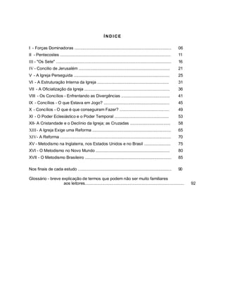 Í NDI CE
I - Forças Dominadoras .................................................................................... 06
II - Pentecostes ................................................................................................ 11
III - "Os Sete" .................................................................................................... 16
IV - Concilio de Jerusalém ............................................................................... 21
V - A Igreja Perseguida ................................................................................... 25
VI - A Estruturação Interna da Igreja .............................................................. 31
VII - A Oficialização da Igreja .......................................................................... 36
VIII - Os Concílios - Enfrentando as Divergências .......................................... 41
IX - Concílios - O que Estava em Jogo? ......................................................... 45
X - Concílios - O que é que conseguiram Fazer? ........................................... 49
XI - O Poder Eclesiástico e o Poder Temporal ............................................... 53
XII- A Cristandade e o Declínio da Igreja; as Cruzadas ................................... 58
XIII- A Igreja Exige uma Reforma .................................................................... 65
XIV- A Reforma ................................................................................................ 70
XV - Metodismo na Inglaterra, nos Estados Unidos e no Brasil ....................... 75
XVI - O Metodismo no Novo Mundo ................................................................ 80
XVII - O Metodismo Brasileiro ........................................................................... 85
Nos finais de cada estudo ................................................................................. 90
Glossário - breve explicação de termos que podem não ser muito familiares
aos leitores...................................................................................... 92
 