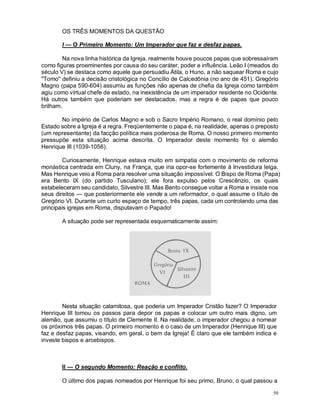 50
OS TRÊS MOMENTOS DA QUESTÃO
I — O Primeiro Momento: Um Imperador que faz e desfaz papas.
Na nova linha histórica da Igreja, realmente houve poucos papas que sobressaíram
como figuras proeminentes por causa do seu caráter, poder e influência. Leão I (meados do
século V) se destaca como aquele que persuadiu Átila, o Huno, a não saquear Roma e cujo
"Tomo'' definiu a decisão cristológica no Concílio de Calcedônia (no ano de 451). Gregório
Magno (papa 590-604) assumiu as funções não apenas de chefia da Igreja como também
agiu como virtual chefe de estado, na inexistência de um imperador residente no Ocidente.
Há outros também que poderiam ser destacados, mas a regra é de papas que pouco
brilham.
No império de Carlos Magno e sob o Sacro Império Romano, o real domínio pelo
Estado sobre a Igreja é a regra. Freqüentemente o papa é, na realidade, apenas o preposto
(um representante) da facção política mais poderosa de Roma. O nosso primeiro momento
pressupõe esta situação acima descrita. O Imperador deste momento foi o alemão
Henrique III (1039-1056).
Curiosamente, Henrique estava muito em simpatia com o movimento de reforma
monástica centrada em Cluny, na França, que iria opor-se fortemente à Investidura leiga.
Mas Henrique veio a Roma para resolver uma situação impossível. O Bispo de Roma (Papa)
era Bento IX (do partido Tusculano); ele fora expulso pelos Crescênzio, os quais
estabeleceram seu candidato, Silvestre III. Mas Bento consegue voltar a Roma e insiste nos
seus direitos — que posteriormente ele vende a um reformador, o qual assume o título de
Gregório VI. Durante um curto espaço de tempo, três papas, cada um controlando uma das
principais igrejas em Roma, disputavam o Papado!
A situação pode ser representada esquematicamente assim:
Nesta situação calamitosa, que poderia um Imperador Cristão fazer? O Imperador
Henrique III tomou os passos para depor os papas e colocar um outro mais digno, um
alemão, que assumiu o título de Clemente II. Na realidade, o imperador chegou a nomear
os próximos três papas. O primeiro momento é o caso de um Imperador (Henrique III) que
faz e desfaz papas, visando, em geral, o bem da Igreja! É claro que ele também indica e
investe bispos e arcebispos.
II — O segundo Momento: Reação e conflito.
O último dos papas nomeados por Henrique foi seu primo, Bruno, o qual passou a
 