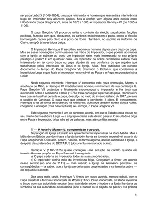 51
ser papa Leão IX (1049-1054), um papa reformador e homem que ressentia a interferência
leiga do Imperador nos afazeres papais. Mas o conflito vem alguns anos depois entre
Hildebrando (Papa Gregório VII, anos de 1073 a 1085) e Imperador Henrique IV (de 1065 a
1106).
O papa Gregório VII procurou evitar o controle da eleição papal pelas facções
políticas, fazendo com que, doravante, os cardeais escolhessem o papa, sendo a eleição
homologada depois pelo clero e o povo de Roma. Também, no espírito da Reforma de
Cluny, se opôs à Investidura Leiga.
O Imperador Henrique III escolheu e nomeou homens dignos para bispo ou papa.
Mas se essas nomeações continuassem nas mãos do Imperador, o que poderia acontecer
com a Igreja se subisse ao trono um imperador ruim, mais interessado no seu próprio
prestígio e poder? E em qualquer caso, um imperador ou nobre certamente estaria mais
interessado em ter como bispo ou papa alguém da sua confiança do que alguém que
trabalhasse pelos interesses de Deus e da Igreja. Aliás, fora publicado um curioso
documento no tempo do Papa Gregório VII, chamado o Dictatus, que condenava a
Investidura Leiga e que fazia o Imperador responsável ao Papa e o Papa responsável só a
Deus!
Neste segundo momento, Henrique IV contrariou esta nova orientação. Morreu o
arcebispo de Milão, e Henrique IV imediatamente nomeou um homem da sua confiança lá.
Papa Gregório VII protestou e finalmente excomungou o imperador e lhe tirou sua
autoridade sobre a Alemanha e Itália (1076). Para conseguir o perdão do papa, Henrique IV
teve que se humilhar perante o papa, descalço, no meio do inverno italiano de 1077, perante
o castelo de Canossa. O papa teve que perdoar o penitente, é claro. E, ironicamente,
Henrique IV de tal forma se fortaleceu na Alemanha, que pôde também investir contra Roma,
chegando a ameaçar (mas não capturar) seu inimigo, o Papa Gregório VII.
Este segundo momento é um de confronto aberto, em que o Estado ainda insiste no
seu direito de Investidura Leiga — e a Igreja reclama este direito para si. O resultado é briga
entre Papa e Imperador, briga não só de palavras, mas até conflito armado.
/// — O terceiro Momento: compromisso e acordo.
Separação de Igreja e Estado era aparentemente impensável na Idade Média. Mas a
idéia de um Estado que dominava a Igreja também havia se tornado impensável a partir do
Papa Gregório VII. O estado, porém, não iria, de forma alguma, aceitar submissão à Igreja, a
despeito das pretensões do DICTATUS (documento mencionado acima).
Henrique V (1106-1125) quase conseguiu uma solução ao conflito quando ele
investiu Roma e propôs ao Papa Pascoal II o seguinte:
a) O papa cederia ao Imperador todas as suas propriedades;
b) O imperador abriria mão da investidura leiga. Chegaram a firmar um acordo
nesse sentido (no ano de 1111) — mas quando a Igreja na Alemanha percebeu as
conseqüências — a saber, que a Igreja perderia suas propriedades e se tornaria pobre —
ela repudiou o acordo.
Dez anos mais tarde, Henrique V firmou um outro acordo, menos radical, com o
Papa Calixto II: a famosa Concordata de Worms (1122). Pela Concordata, o Estado investiria
o bispo com sua autoridade secular (sua autoridade sobre o feudo) e a Igreja lhe daria os
símbolos da sua autoridade eclesiástica (anel e báculo ou o cajado de pastor). Na prática
 