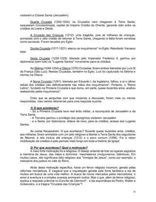 56
visitarem a Cidade Santa (Jerusalém).
Quarta Cruzada (1202-1204): os Cruzados nem chegaram à Terra Santa;
saquearam Constantinopla, capital do Império Cristão do Oriente, gerando ódio entre os
cristãos do Leste e Oeste.
A Cruzada das Crianças (1212): uma tragédia, pois as milhares de crianças,
animadas com o zelo cristão de retomar à Terra Santa, chegando à Itália foram vendidas
como escravas. Foram levadas pro Egito.
Quinta Cruzada (1217-1221): atacou os muçulmanos* no Egito. Resultado: fracasso
total.
Sexta Cruzada (1228-1229): liderada pelo Imperador Frederico II, ganhou por
diplomacia (sem luta) os "Lugares Santos" novamente para os cristãos.
As Sétima (1248-1254) e Oitava (1270) Cruzadas: foram ambas lideradas por Luís IX,
da França (São Luiz). Nestas Cruzadas, também no Egito, Luís foi capturado na Sétima e
morreu na Oitava.
A Nona Cruzada (1291): liderada por Eduardo I, da Inglaterra, falhou, e aí o último
reduto dos cristãos caiu definitivamente nas mãos dos muçulmanos*. Portanto, o “Reino
Latino”, fundado na Primeira Cruzada e que durou, em parte, quase duzentos anos, acabou
reabsorvido pelos muçulmanos*.
Creio que as perguntas com que iniciamos a discussão, foram mais ou menos
respondidas, mas vamos retomá-las para uma resposta sucinta:
1) O que aconteceu?
- Só a Primeira Cruzada teve real êxito militar, a reconquista de Jerusalém e da
Terra Santa.
- A Terceira ganhou o privilégio dos peregrinos visitarem Jerusalém
- e a Sexta, por diplomacia, obteve de novo, para os cristãos, acesso aos Lugares
Santos.
As outras fracassaram. O que aconteceu? Durante quase duzentos anos, cristãos,
aos milhares, foram animados com um zelo religioso a libertar a Terra Santa dos seguidores
de Maomé, e isto incluía até crianças (1212) e o povo comum (1096). Foi a maior
mobilização de cristãos e pelo período mais longo em toda a história da Igreja!
2) Por que aconteceu? Qual a motivação?
A mais forte motivação foi a religiosa. O desejo ardente de tirar os lugares sagrados
à memória de Jesus, das mãos e domínios maometanos (mulçumanos, islâmicos). Em
muitos casos, isto significava ódio religioso aos "inimigos de Jesus", como por exemplo, o
massacre dos judeus no vale do Reno.
Atrás desta motivação específica, havia um fervor religioso incomum, gerado pelas
reformas monásticas. É inegável que a inquietação gerada pela fome facilitava a ida de
muitos em busca de uma vida melhor. A busca de novos mercados pelos mercadores, o
amor à aventura e a simples avareza animaram outros. Mas o que, além de fervor religioso,
explica a resposta unânime no Concílio de Clermont*, a ida espontânea de Pedro, Walter e
Gotescalco, e a trágica "Cruzada das Crianças"?
 