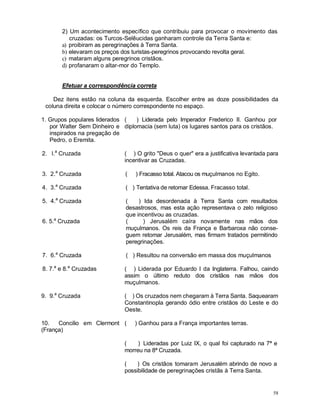58
2) Um acontecimento específico que contribuiu para provocar o movimento das
cruzadas: os Turcos-Selêucidas ganharam controle da Terra Santa e:
a) proibiram as peregrinações à Terra Santa.
b) elevaram os preços dos turistas-peregrinos provocando revolta geral.
c) mataram alguns peregrinos cristãos.
d) profanaram o altar-mor do Templo.
Efetuar a correspondência correta
Dez itens estão na coluna da esquerda. Escolher entre as doze possibilidades da
coluna direita e colocar o número correspondente no espaço.
1. Grupos populares liderados
por Walter Sem Dinheiro e
inspirados na pregação de
Pedro, o Eremita.
( ) Liderada pelo Imperador Frederico II. Ganhou por
diplomacia (sem luta) os lugares santos para os cristãos.
2. l.a
Cruzada ( ) O grito "Deus o quer" era a justificativa levantada para
incentivar as Cruzadas.
3. 2.a
Cruzada ( ) Fracasso total. Atacou os muçulmanos no Egito.
4. 3.a
Cruzada ( ) Tentativa de retomar Edessa. Fracasso total.
5. 4.a
Cruzada ( ) Ida desordenada à Terra Santa com resultados
desastrosos, mas esta ação representava o zelo religioso
que incentivou as cruzadas.
6. 5.a
Cruzada ( ) Jerusalém caíra novamente nas mãos dos
muçulmanos. Os reis da França e Barbaroxa não conse-
guem retomar Jerusalém, mas firmam tratados permitindo
peregrinações.
7. 6.a
Cruzada ( ) Resultou na conversão em massa dos muçulmanos
8. 7.a
e 8.a
Cruzadas ( ) Liderada por Eduardo I da Inglaterra. Falhou, caindo
assim o último reduto dos cristãos nas mãos dos
muçulmanos.
9. 9.a
Cruzada ( ) Os cruzados nem chegaram à Terra Santa. Saquearam
Constantinopla gerando ódio entre cristãos do Leste e do
Oeste.
10. Concilio em Clermont
(França)
( ) Ganhou para a França importantes terras.
( ) Lideradas por Luiz IX, o qual foi capturado na 7ª e
morreu na 8ª Cruzada.
( ) Os cristãos tomaram Jerusalém abrindo de novo a
possibilidade de peregrinações cristãs à Terra Santa.
 
