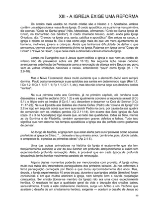 60
XIII - A IGREJA EXIGE UMA REFORMA
Os credos mais usados no mundo cristão são o Niceno e o Apostólico. Ambos
contêm um artigo sobre a nossa fé na Igreja. O credo apostólico, na sua forma mais primitiva,
diz apenas: "Creio na Santa Igreja" (Nós, Metodistas, afirmamos: "Creio na Santa Igreja de
Cristo, na Comunhão dos Santos"). O credo chamado Niceno, aceito ainda pela Igreja
Ortodoxa, diz: "Cremos na Igreja una, santa, católica e apostólica". Em ambos os casos, a
Igreja é objeto de nossa fé. Ela é tida como algo mais do que um mero ajuntamento de
homens, mulheres, jovens e crianças. Ainda que tenhamos dificuldade de definir o que
pensamos, cremos que há um elemento divino na Igreja. Falamos em Igreja como "Corpo de
Cristo" e "Povo de Deus", o que deixa clara a dimensão sobre-humana da Igreja.
Lemos no Evangelho que é Jesus quem edifica a Igreja e que nem as portas do
inferno hão de prevalecer sobre ela (Mt 16.18). Na segunda lição desse caderno
aventuramos a definição de Pentecoste como a renovação de aliança entre Deus e seu povo,
sem as velhas limitações nacionais e raciais, entendendo "povo" como Igreja (cf. I Pe
2.9-10).
Mas o Novo Testamento deixa muito evidente que o elemento divino nem sempre
domina. Paulo costuma endereçar suas epístolas aos santos em determinado lugar (Rm 1.7;
I Co 1.2; II Co 1.1; Ef 1.1; Fp 1.1; Gl 1.1, etc), mas isto não o torna cego aos deslizes destes
"santos".
Na sua primeira carta aos Coríntios, já no primeiro capítulo, ele condena suas
dissensões e espírito sectário (I Co 1.2) e ele igualmente condena a impureza sexual (I Co
5.1), o litígio entre os irmãos (I Co 6.1 ss), desordem e desamor na Ceia do Senhor (I Co
11.17-22). Na sua Epístola aos Gálatas ele chama Cefas (Pedro) de "coluna da Igreja" (Gl
2.8) e logo em seguida conta que teve que resistir Pedro na cara, por causa da sua quebra
de comunhão com os cristãos gentios (Gl 2.11-14). Um exame das Sete Igrejas da Ásia
(caps. 2 e 3 de Apocalipse) logo revela que, ao lado das qualidades, todas as Sete, menos
as de Esmirna e de Filadélfia, também apresentam graves defeitos e falhas. Tudo isso
significa que nem mesmo nos tempos apostólicos a Igreja era tão perfeita como gostamos
de pensar.
Ao longo da história, a Igreja tem que estar alerta para ouvir palavras como aquelas
proferidas à Igreja de Éfeso: "... deixaste o teu primeiro amor. Lembra-te, pois, donde caíste,
e arrepende-te, e pratica as primeiras obras" (Ap 2.4-5).
Uma das coisas animadoras na história da Igreja é exatamente que ela tem
freqüentemente atendido à voz do seu Senhor em profundo arrependimento e assim tem
experimentado profunda renovação. Aliás, é provável que em cada época de profunda
decadência tenha havido movimento paralelo de renovação.
Alguns destes momentos poderão ser mencionados com proveito. A Igreja sofreu
muito nas mãos dos imperadores perseguidores dos primeiros séculos. Já nos referimos à
feroz perseguição começada por Décio e que durou aproximadamente dez anos. Mas,
depois, a Igreja experimentou 40 anos de paz, durante o que igrejas cristãs (templos) foram
construídas e em que muitos aderiram à igreja, nem sempre com a devida preparação
catequética. Ser cristão (tornar-se membro da Igreja) não era uma coisa especialmente
heróica. O resultado foi que a qualidade geral da vida e devoção dos cristãos baixou
sensivelmente. Frente a este cristianismo medíocre, surge um Antão e um Pacômio que
aceitam o desafio de um cristianismo heróico, exigente — aceitam o desafio de Jesus ao
 