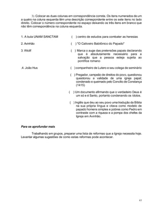 63
3) Colocar as duas colunas em correspondência correta. Os itens numerados de um
a quatro na coluna esquerda têm uma descrição correspondente entre os sete itens no lado
direito. Colocar o número correspondente no espaço deixando os três itens em branco que
não têm correspondência na coluna esquerda.
1. A bula UNAM SANCTAM ( ) centro de estudos para combater as heresias
2. Avinhão ( ) "O Cativeiro Babilônico do Papado"
3. Wiclif ( ) Marca o auge das pretensões papais declarando
que é absolutamente necessário para a
salvação que a pessoa esteja sujeita ao
pontífice romano
.4. João Hus ( ) companheiro de Lutero e seu colega de seminário
( ) Pregador, campeão de direitos do povo, questionou
questionou a validade de uma igreja papal;
condenado e queimado pelo Concilio de Constança
(1415)
( ) Um documento afirmando que o verdadeiro Deus é
um só e é Santo, portanto condenando os ídolos.
( ) Inglês que deu ao seu povo uma tradução da Bíblia
na sua própria língua e citava como modelo de
papado homens simples e pobres como Pedro em
contraste com a riqueza e a pompa dos chefes da
Igreja em Avinhão.
Para se aprofundar mais
Trabalhando em grupos, preparar uma lista de reformas que a Igreja necessita hoje.
Levantar algumas sugestões de como estas reformas pode acontecer.
 
