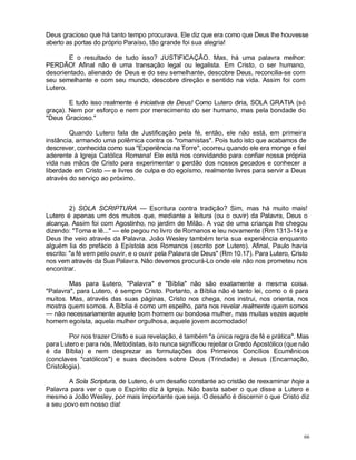 66
Deus gracioso que há tanto tempo procurava. Ele diz que era como que Deus lhe houvesse
aberto as portas do próprio Paraíso, tão grande foi sua alegria!
E o resultado de tudo isso? JUSTIFICAÇÃO. Mas, há uma palavra melhor:
PERDÃO! Afinal não é uma transação legal ou legalista. Em Cristo, o ser humano,
desorientado, alienado de Deus e do seu semelhante, descobre Deus, reconcilia-se com
seu semelhante e com seu mundo, descobre direção e sentido na vida. Assim foi com
Lutero.
E tudo isso realmente é iniciativa de Deus! Como Lutero diria, SOLA GRATIA (só
graça). Nem por esforço e nem por merecimento do ser humano, mas pela bondade do
"Deus Gracioso."
Quando Lutero fala de Justificação pela fé, então, ele não está, em primeira
instância, armando uma polêmica contra os "romanistas". Pois tudo isto que acabamos de
descrever, conhecida como sua "Experiência na Torre", ocorreu quando ele era monge e fiel
aderente à Igreja Católica Romana! Ele está nos convidando para confiar nossa própria
vida nas mãos de Cristo para experimentar o perdão dos nossos pecados e conhecer a
liberdade em Cristo — e livres de culpa e do egoísmo, realmente livres para servir a Deus
através do serviço ao próximo.
2) SOLA SCRIPTURA — Escritura contra tradição? Sim, mas há muito mais!
Lutero é apenas um dos muitos que, mediante a leitura (ou o ouvir) da Palavra, Deus o
alcança. Assim foi com Agostinho, no jardim de Milão. A voz de uma criança lhe chegou
dizendo: "Toma e lê..." — ele pegou no livro de Romanos e leu novamente (Rm 1313-14) e
Deus lhe veio através da Palavra. João Wesley também teria sua experiência enquanto
alguém lia do prefácio à Epístola aos Romanos (escrito por Lutero). Afinal, Paulo havia
escrito: "a fé vem pelo ouvir, e o ouvir pela Palavra de Deus" (Rm 10.17). Para Lutero, Cristo
nos vem através da Sua Palavra. Não devemos procurá-Lo onde ele não nos prometeu nos
encontrar.
Mas para Lutero, "Palavra" e "Bíblia" não são exatamente a mesma coisa.
"Palavra", para Lutero, é sempre Cristo. Portanto, a Bíblia não é tanto lei, como o é para
muitos. Mas, através das suas páginas, Cristo nos chega, nos instrui, nos orienta, nos
mostra quem somos. A Bíblia é como um espelho, para nos revelar realmente quem somos
— não necessariamente aquele bom homem ou bondosa mulher, mas muitas vezes aquele
homem egoísta, aquela mulher orgulhosa, aquele jovem acomodado!
Por nos trazer Cristo e sua revelação, é também "a única regra de fé e prática". Mas
para Lutero e para nós, Metodistas, isto nunca significou rejeitar o Credo Apostólico (que não
é da Bíblia) e nem desprezar as formulações dos Primeiros Concílios Ecumênicos
(conclaves "católicos") e suas decisões sobre Deus (Trindade) e Jesus (Encarnação,
Cristologia).
A Sola Scriptura, de Lutero, é um desafio constante ao cristão de reexaminar hoje a
Palavra para ver o que o Espírito diz à Igreja. Não basta saber o que disse a Lutero e
mesmo a João Wesley, por mais importante que seja. O desafio é discernir o que Cristo diz
a seu povo em nosso dia!
 