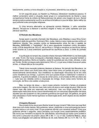 7
basicamente, aceitou a nova situação e, no processo, abandonou sua antiga fé.
2) Um segundo grupo, os Hasidim ou Piedosos, ofereceram resistência passiva. O
melhor comentário sobre a situação deste grupo é o comportamento de Daniel e seus
companheiros frente às ordens de Nabucodonosor de adorar uma imagem de ouro. Daniel
sempre pratica quietamente sua fé e se arrisca à fornalha e à cova de leões. Seria melhor do
que contrariar suas convicções religiosas.
3) Uma terceira alternativa se apresenta quando Matatias, o velho sacerdote
(Modin), recusou-se a oferecer o sacrifício exigido e matou um judeu apóstata que quis
oferecer sacrifício.
O Período dos Macabeus
Surge assim o período chamado dos Macabeus, pois Matatias e seus filhos foram
forçados à ação de guerrilha. O primeiro filho, Judas, liderou o povo nesta sua luta contra um
helenismo imposto. Seu sucesso contra os destacamentos sírios lhe deu o apelido de
Macabeu (MAKKABI), o "martelador". Ele e seus seguidores investiram contra Jerusalém,
onde, a 25 de dezembro de 165 a.C, ele purificou o Templo e reinstituiu os sacrifícios diários,
onde durante os 3 anos anteriores queimavam-se sacrifícios a Zeus, o chefe do panteão
grego.
A purificação do templo deu ocasião à festa chamada HANUKKAH ou da Dedicação
(cf. João 10.22). Ele havia conseguido a liberdade religiosa, mas quis conquistar também a
independência política. Morto em batalha, Judas foi sucedido por seu irmão, Jônatas, e este
por Simão. Simão conseguiu pela diplomacia (142 a.C.) o que seus irmãos buscavam pelas
armas, a independência da sua pátria.
Talvez como transição podemos destacar os fariseus. No período dos Macabeus, os
fariseus eram vistos com muito bons olhos; eram tidos como um partido do povo, ou seja,
essencialmente democráticos. Sua insistência na observação minuciosa da lei era vista
como resistência ao inimigo, o governo sírio que quisera forçar o helenismo* e destruir o
judaísmo. A guarda do sábado, a recusa de comer porco, a circuncisão do filho ao oitavo dia
— tudo isso era rebelião contra a imposição do inimigo. Eram vistos como homens de
convicção, de fibra e de caráter a toda prova.
Mas, no tempo de Jesus — que é nosso próximo momento o fariseu já projetava
uma outra imagem. Ele não era mais visto como do povo e nem amigo do povo. Não era da
classe mais alta (esta era reservada aos saduceus), mas sua longa tradição de uma
observação meticulosa da lei o havia transformado em um rancoroso desprezador de todos
aqueles que não quiseram ou não puderam guardá-la com igual rigor. Os galileus, em geral
mais atrasados e muito menos rigorosos na observação da lei, eram objetos de seu desdém
(cf. Jo. 1.46).
O Império Romano
Que projeto tinha Jesus para libertar Israel do jugo romano? Não creio que seja fácil
dizer isso com muita clareza. Nós podemos, talvez, responder a uma outra pergunta menor
ou pelo menos a um outro nível. O que podemos afirmar com razoável certeza? Creio que
podemos afirmar o seguinte: Jesus percebeu sua função como essencialmente profética.
Ele iniciou seu ministério no espírito de João Batista, reconhecido por todos como profeta e
tido como o precursor do próprio Jesus (Mt 3; Mc 1.1; Lc 3.1-22). Conforme Mateus, Jesus
iniciou sua pregação com palavras idênticas às de João Batista (Mt 3.2, 4.17; Mc 1.4, 15).
 