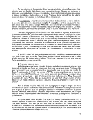 72
Foi aos mineiros de Kingswood e Bristol que os metodistas primeiro foram para lhes
oferecer vida em Cristo! Mais tarde, com o crescimento das fábricas, os operários e
operárias seriam objeto da mensagem metodista, e fariam parte integrante das sociedades
e classes metodistas. Muito antes de a Igreja Anglicana tomar consciência da própria
existência dessa nova classe, os metodistas já lhes ministravam.
A segunda coisa a notar é que havia necessidade de descobrirem-se novos métodos
e agências para atender a essa nova situação. A pregação ao ar livre provou ser o meio
para atingir esta nova classe. George Whitefield e João Wesley pregavam aos mineiros ao
saírem estes das minas, pois os mineiros não procuravam a Igreja. Nas praças de Londres,
Bristol e Newcastle, os metodistas ofereciam Cristo ao público atônito com essa inovação!
Mas se a pregação ao ar livre provou ser o instrumento, os agentes, muito mais do
que ministros ordenados, passaram a ser os pregadores leigos. Desde a pregação do jovem
leigo Tomás Maxfield, que trabalhava com João Wesley como "filho no Evangelho" no seu
centro em Londres (a "Fundição") e que Susana Wesley considerava tão vocacionado
como seu próprio filho João! — pessoas com "graça" (experiência pessoal de fé), "dons"
(capacidade para proclamar claramente as boas novas) e "frutos" (resultados positivos da
sua pregação em termos de despertamento e conversão) e que se dispunham não apenas a
trabalhar nos lugares onde Wesley indicava, mas que se comprometiam a ler pelo menos
seis horas por dia, militavam como "profetas" (proclamadores) sob a orientação de João
Wesley.
A terceira coisa a ser notada nesta evangelização metodista é sua estreita ligação
com o serviço ao povo e à ação. Talvez baste lembrarmos que a última carta que o velho
Wesley escreveu foi endereçada a William Wilberforce, encorajando-o na sua luta no
Parlamento Inglês contra a escravidão.
3. A terceira chave: o povo
João Wesley nunca teve a intenção de que o Metodismo passasse a ser uma nova
Igreja; ele pretendia que fosse um movimento dentro da sua amada Igreja Anglicana (da
qual nunca saiu) para seu despertamento e capacitação para o exercício da missão de
Deus. A preocupação de Wesley era sempre o POVO e os seus seguidores, ele os chamava
de "o povo chamado Metodista". Já vimos acima que deste povo Wesley conseguiu seus
pregadores e pregadoras — pois Wesley permitia que mulheres como Mary Bosanquet
pregassem. De Mary, Wesley dizia que sua palavra era tudo "luz" e fogo". Assim, Wesley
descobriu um modo prático de expressar a doutrina de Lutero, o "Sacerdócio Universal do
Crente".
Mas a ênfase no povo não para com a pregação de leigos e leigas, por mais
importante que fosse; o Metodismo via sua missão como uma obra realizada pelo povo e em
prol do povo. É por isso que nos principais centros do metodismo wesleyano surgiram
escolas, orfanatos, ambulatórios, fundos de empréstimo, centro de artesanato, etc. Foi por
isso que Wesley e os metodistas lutavam contra a escravidão, que degradava e explorava o
povo africano.
Foi para poder servir ao povo que o próprio Wesley procurava ganhar todo o
dinheiro possível, economizar o máximo — não para ficar rico, mas para ter recursos para
"dar tudo possível". Por isso, já nos seus dias de professor em Oxford, ele havia
economizado o dinheiro que normalmente teria gasto com carvão para sua lareira. Ele
agüentava o frio dos invernos ingleses para ter dinheiro para pagar uma professora de uma
classe de crianças pobres da cidade de Oxford.
 