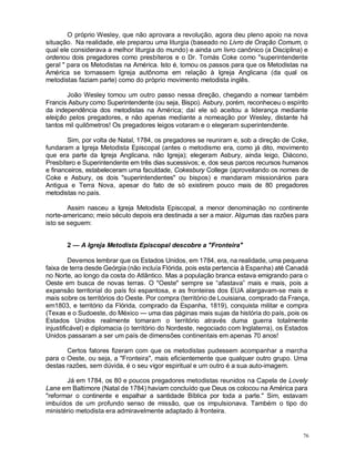 76
O próprio Wesley, que não aprovara a revolução, agora deu pleno apoio na nova
situação. Na realidade, ele preparou uma liturgia (baseado no Livro de Oração Comum, o
qual ele considerava a melhor liturgia do mundo) e ainda um livro canônico (a Disciplina) e
ordenou dois pregadores como presbíteros e o Dr. Tomás Coke como "superintendente
geral " para os Metodistas na América. Isto é, tomou os passos para que os Metodistas na
América se tornassem Igreja autônoma em relação à Igreja Anglicana (da qual os
metodistas faziam parte) como do próprio movimento metodista inglês.
João Wesley tomou um outro passo nessa direção, chegando a nomear também
Francis Asbury como Superintendente (ou seja, Bispo). Asbury, porém, reconheceu o espírito
da independência dos metodistas na América; daí ele só aceitou a liderança mediante
eleição pelos pregadores, e não apenas mediante a nomeação por Wesley, distante há
tantos mil quilômetros! Os pregadores leigos votaram e o elegeram superintendente.
Sim, por volta de Natal, 1784, os pregadores se reuniram e, sob a direção de Coke,
fundaram a Igreja Metodista Episcopal (antes o metodismo era, como já dito, movimento
que era parte da Igreja Anglicana, não Igreja); elegeram Asbury, ainda leigo, Diácono,
Presbítero e Superintendente em três dias sucessivos; e, dos seus parcos recursos humanos
e financeiros, estabeleceram uma faculdade, Cokesbury College (aproveitando os nomes de
Coke e Asbury, os dois "superintendentes" ou bispos) e mandaram missionários para
Antigua e Terra Nova, apesar do fato de só existirem pouco mais de 80 pregadores
metodistas no país.
Assim nasceu a Igreja Metodista Episcopal, a menor denominação no continente
norte-americano; meio século depois era destinada a ser a maior. Algumas das razões para
isto se seguem:
2 — A Igreja Metodista Episcopal descobre a "Fronteira"
Devemos lembrar que os Estados Unidos, em 1784, era, na realidade, uma pequena
faixa de terra desde Geórgia (não incluía Flórida, pois esta pertencia à Espanha) até Canadá
no Norte, ao longo da costa do Atlântico. Mas a população branca estava emigrando para o
Oeste em busca de novas terras. O "Oeste" sempre se “afastava” mais e mais, pois a
expansão territorial do país foi espantosa, e as fronteiras dos EUA alargavam-se mais e
mais sobre os territórios do Oeste. Por compra (território de Louisiana, comprado da França,
em1803, e território da Flórida, comprado da Espanha, 1819), conquista militar e compra
(Texas e o Sudoeste, do México — uma das páginas mais sujas da história do país, pois os
Estados Unidos realmente tomaram o território através duma guerra totalmente
injustificável) e diplomacia (o território do Nordeste, negociado com Inglaterra), os Estados
Unidos passaram a ser um país de dimensões continentais em apenas 70 anos!
Certos fatores fizeram com que os metodistas pudessem acompanhar a marcha
para o Oeste, ou seja, a "Fronteira", mais eficientemente que qualquer outro grupo. Uma
destas razões, sem dúvida, é o seu vigor espiritual e um outro é a sua auto-imagem.
Já em 1784, os 80 e poucos pregadores metodistas reunidos na Capela de Lovely
Lane em Baltimore (Natal de 1784) haviam concluído que Deus os colocou na América para
"reformar o continente e espalhar a santidade Bíblica por toda a parte." Sim, estavam
imbuídos de um profundo senso de missão, que os impulsionava. Também o tipo do
ministério metodista era admiravelmente adaptado à fronteira.
 