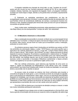 77
O pregador metodista era chamado de circuit rider, ou seja, "cavaleiro de circuito",
sendo que seu circuito (ou seu “território paroquial”) poderia ter 30, 50 ou mais lugares
(cidades, vilarejos, fazendas, etc) regulares de pregação. Assim, um pregador ordenado,
auxiliado por muitos leigos e leigas, atendia a uma grande área na fronteira, esparsamente
povoada.
E, finalmente, os metodistas aprenderam dos presbiterianos um tipo de
evangelização muito apropriado à fronteira, a camp meeting (reunião de acampamento), na
qual famílias vinham de consideráveis distâncias, de carroça, e acampavam durante uma
semana ou mais, assistiam pregação pelo menos três vezes por dia e em que se realizavam
conversões em grande número.
Havia, muitas vezes, manifestações emocionais; estas espantaram os presbiterianos,
mas Bispo Asbury via nos acampamentos "o tempo de safra" dos metodistas!
3 — O Metodismo Americano e a Escravidão
Hoje a condenação da escravidão é universal; no Brasil veio sua emancipação formal
(abolição) com a "Lei Áurea", e instaura-se agora uma luta sem trégua contra o mal mais sutil
do racismo. Mas outrora, poucas foram as vozes que se levantaram contra a instituição,
praticada no mundo inteiro.
Os primeiros escravos negros foram introduzidos em territórios que seriam os EUA
nos primórdios da colonização inglesa, a saber: 1619! Passou a ser ponto pacífico que a
agricultura nas colônias dependia do escravo. Longe dali, o próprio Padre Antônio Vieira
diria no mesmo século: "Sem Angola, não há Brasil" (ou seja, o desenvolvimento do Brasil
depende do escravo Angolano). Os primeiros a questionarem o sistema foram os "Amigos"
(ou Quakers). João Wesley também condenava a escravidão como uma "vilania execrável".
Ele não admitia, sob hipótese alguma, que um ser humano fosse dono de um outro; daí
escreveu contra a escravidão e encorajava Wilberforce (parlamentar e depois primeiro
ministro da Inglaterra) na sua luta no parlamento inglês contra o mal.
Mas nas colônias americanas, quem laborava nas fazendas de arroz eram os
negros e, apesar da Declaração da Independência (1776) afirmar como uma "verdade
auto-evidente" que todos foram dotados pelo Criador do Direito da Liberdade, no novo país
(EUA) a escravidão não foi abolida na época!
As poucas vozes de protesto ao sistema não foram suficientes para levantar a
consciência da Igreja de modo geral; e, com o tremendo aumento da produção do algodão,
para a qual pensava-se indispensável o labor negro, criou-se um argumento tanto filosófico
(baseado em Aristóteles, que cria que a escravidão era essencial ao equilíbrio social) como
da Bíblia (na qual fica patente que havia escravos e seus donos nas mesmas igrejas do Novo
Testamento e onde Paulo mandava ex-escravos de volta para os seus antigos senhores)
que apresentava a escravidão não como um mal, senão como bem positivo!
Foi só de 1830 em diante que o movimento de abolição começou a crescer; e nesta
luta muitos metodistas participaram plenamente.
Mas a tragédia foi que a Igreja como um todo (e especialmente no Sul dos EUA, onde
havia a grande concentração dos escravos por causa do cultivo do algodão) não aderiu logo
 