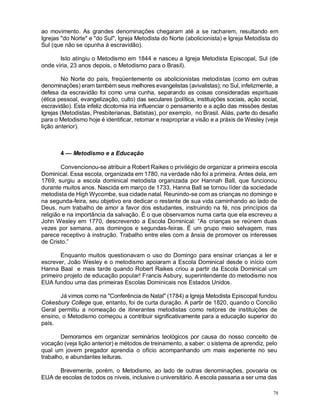 78
ao movimento. As grandes denominações chegaram até a se racharem, resultando em
Igrejas "do Norte" e "do Sul", Igreja Metodista do Norte (abolicionista) e Igreja Metodista do
Sul (que não se opunha à escravidão).
Isto atingiu o Metodismo em 1844 e nasceu a Igreja Metodista Episcopal, Sul (de
onde viria, 23 anos depois, o Metodismo para o Brasil).
No Norte do país, freqüentemente os abolicionistas metodistas (como em outras
denominações) eram também seus melhores evangelistas (avivalistas); no Sul, infelizmente, a
defesa da escravidão foi como uma cunha, separando as coisas consideradas espirituais
(ética pessoal, evangelização, culto) das seculares (política, instituições sociais, ação social,
escravidão). Esta infeliz dicotomia iria influenciar o pensamento e a ação das missões destas
Igrejas (Metodistas, Presbiterianas, Batistas), por exemplo, no Brasil. Aliás, parte do desafio
para o Metodismo hoje é identificar, retomar e reapropriar a visão e a práxis de Wesley (veja
lição anterior).
4 — Metodismo e a Educação
Convencionou-se atribuir a Robert Raikes o privilégio de organizar a primeira escola
Dominical. Essa escola, organizada em 1780, na verdade não foi a primeira. Antes dela, em
1769, surgiu a escola dominical metodista organizada por Hannah Ball, que funcionou
durante muitos anos. Nascida em março de 1733, Hanna Ball se tornou líder da sociedade
metodista de High Wycombe, sua cidade natal. Reunindo-se com as crianças no domingo e
na segunda-feira, seu objetivo era dedicar o restante de sua vida caminhando ao lado de
Deus, num trabalho de amor a favor dos estudantes, instruindo na fé, nos princípios da
religião e na importância da salvação. É o que observamos numa carta que ela escreveu a
John Wesley em 1770, descrevendo a Escola Dominical: “As crianças se reúnem duas
vezes por semana, aos domingos e segundas-feiras. É um grupo meio selvagem, mas
parece receptivo à instrução. Trabalho entre eles com a ânsia de promover os interesses
de Cristo.”
Enquanto muitos questionavam o uso do Domingo para ensinar crianças a ler e
escrever, João Wesley e o metodismo apoiaram a Escola Dominical desde o início com
Hanna Baal e mais tarde quando Robert Raikes criou a partir da Escola Dominical um
primeiro projeto de educação popular! Francis Asbury, superintendente do metodismo nos
EUA fundou uma das primeiras Escolas Dominicais nos Estados Unidos.
Já vimos como na "Conferência de Natal" (1784) a Igreja Metodista Episcopal fundou
Cokesbury College que, entanto, foi de curta duração. A partir de 1820, quando o Concilio
Geral permitiu a nomeação de itinerantes metodistas como reitores de instituições de
ensino, o Metodismo começou a contribuir significativamente para a educação superior do
país.
Demoramos em organizar seminários teológicos por causa do nosso conceito de
vocação (veja lição anterior) e métodos de treinamento, a saber: o sistema de aprendiz, pelo
qual um jovem pregador aprendia o ofício acompanhando um mais experiente no seu
trabalho, e abundantes leituras.
Brevemente, porém, o Metodismo, ao lado de outras denominações, povoaria os
EUA de escolas de todos os níveis, inclusive o universitário. A escola passaria a ser uma das
 