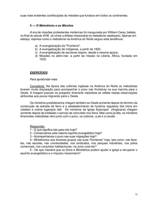 79
suas mais evidentes contribuições às missões que fundava em todos os continentes.
5 — O Metodismo e as Missões
A era de missões protestantes modernas foi inaugurada por William Carey, batista,
no final do século XVIII. Já vimos a ênfase missionária no metodismo wesleyano. Apenas em
esboço, vejamos como o metodismo na América do Norte seguiu esta tendência:
a) A evangelízação da "Fronteira";
b) A evangelização de indígenas, a partir de 1820;
c) A evangelização de escravos negros, desde a mesma época;
d) Missões no além-mar, a partir da missão na Libéria, África, fundada em
1832.
EXERCÍCIOS
Para aprofundar mais
Considerar: Na época das colônias inglesas na América do Norte os metodistas
tiveram muita disposição para acompanhar o povo nas fronteiras na sua marcha para o
Oeste. A imagem popular do pregador itinerante metodista se reflete nestas observações
atribuídas aos povos migrando para o Oeste.
Os ministros presbiterianos chegam também ao Oeste somente depois do término da
construção da estrada de ferro e o estabelecimento de horários regulares dos trens em
cidades e outros lugarejos dali. Os ministros da Igreja Episcopal (Anglicana) chegam
somente depois de instalado o serviço de carro-leito nos trens. Mas como já dito, os ministros
itinerantes metodistas vêm junto com o povo, os colonos, a pé e a cavalo.
Responder:
1 - O que significa isto para nós hoje?
2 - Conservamos este mesmo espírito evangelístico hoje?
3 - Acompanhamos o povo nas suas migrações hoje?
4 - Ministramos aos diversos grupos nas suas "fronteiras" hoje, tais como: nas fave-
las, nas escolas, nas universidades, nos sindicatos, nos parques industriais, nos pólos
comerciais, nos conjuntos habitacionais, na zona rural etc?
5 - De que maneira que os Dons e Ministérios podem ajudar a igreja a recuperar o
espírito evangelístico e o impulso missionário?
 