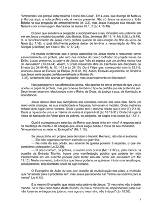 8
"Arrependei-vos porque está próximo o reino dos Céus". Em Lucas, que diverge de Mateus
e Marcos aqui, a nota profética não é menos presente. Não só Jesus se associa a João
Batista na sua pregação de arrependimento (cf. 3.2), mas Jesus inaugura sua missão em
Nazaré com a mensagem libertadora de Isaías 61.1, 2 (Lc 4.18-19).
O povo que escutava a pregação e acompanhava o seu ministério era unânime em
ver em Jesus o modelo do profeta João Batista, Elias, Jeremias (Mt 16.14; Mc 8.28; Lc 9.19),
cf. o reconhecimento de Jesus como profeta quando da ressurreição do filho da viúva de
Naim (Lc 7.16), o qual dificilmente poderia deixar de lembrar a ressurreição do filho de
Sarepta (Zarefate) por Elias (I Rs. 17.17-24).
Há muitas evidências que a Igreja apostólica via Jesus morto e ressurreto como
essencialmente um profeta, não raro nos moldes do Servo Sofredor do projeta Isaías do
Exílio. Lucas preservou a palavra de Jesus que "não se espera que um profeta morra fora
de Jerusalém" (13.33-34). Assim, o Cristo ressurreto abre as Escrituras aos discípulos de
Emaús (Lc 24.44-46; Is. 53.1-12 e Lc 24.19). Ou é Filipe que, começando com Is 53.7-8,
anunciou Jesus ao Eunuco da Etiópia (At 8.32, 35). Assim, Estevão argumentou no Sinédrio
que Jesus seria aquele profeta semelhante a Moisés (At
7.37), certamente não apenas um legislador, mas essencialmente um libertador!
Nas passagens e nas afirmações acima, não apenas se tem a certeza de que Jesus
aceitou o papel de profeta, mas percebe-se também o tipo de profeta que ele pretendia ser.
Seus temas estavam relacionados com o Reino de Deus, de justiça e paz, de libertação e
abundância.
Jesus deixou claro sua divergência aos conceitos comuns dos seus dias. Seria um
reino onde crianças, na sua simplicidade e fraqueza, forneciam o modelo. Onde mulheres
tinham tanto lugar como homens. Onde o pobre tem o mesmo direito que o rico (Tg 2.1-9).
Onde a riqueza de uns e a miséria de outros é impensável (Lc 16.19-31). Onde há lugar à
mesa do banquete do Reino para os pobres, os aleijados, os cegos e os coxos (Lc 1421).
Qual é o preparo para este tipo de Reino que Jesus tinha em mira? A resposta está
na mudança de mente e de coração que Jesus exigiu desde o início de seu ministério:
"Arrependei-vos e crede no Evangelho" (Mc 1.15).
Se Jesus tinha um projeto para derrubar o Império Romano, isto não é evidente.
— Ele não organizou nenhum exército ou guerrilha.
— Na noite da sua prisão, seu arsenal de guerra possuía 2 espadas, o que ele
considerou adequado (Lc 22.38).
— O povo comum, os pobres, o ouviam com prazer (Mc 12.37) e, pelo menos na
ocasião da Entrada Triunfal, houve uma manifestação pública que poderia ter sido
transformada em um exército popular para tentar assumir poder em Jerusalém (cf. Mc
11.10). Neste momento, tudo indica que Jesus poderia, se quisesse, iniciar uma revolta que,
possivelmente, teria libertado Israel do jugo romano.
O Evangelho de João diz que, por ocasião da multiplicação dos pães, a multidão
quis "arrebatar para o proclamar rei", mas Jesus percebendo isto "retirou-se sozinho para o
monte" (Jo 6.15).
É o mesmo Evangelho que relata esta palavra de Jesus: "O meu reino não é deste
mundo. Se o meu reino fosse deste mundo, os meus ministros se empenhariam para que
não fosse eu entregue aos judeus; mas agora o meu reino não é daqui" (Jo 18.36).
 