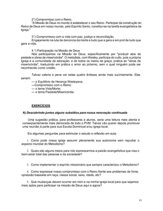 83
2°) Compromisso com o Reino.
"A Missão de Deus no mundo é estabelecer o seu Reino. Participar da construção do
Reino de Deus em nosso mundo, pelo Espírito Santo, constitui-se na tarefa evangelística da
Igreja."
3°) Compromisso com a vida com paz, justiça e reconciliação.
Engajamento na luta de denúncia da morte e tudo que a gera e em prol de tudo que
gera a vida.
4.°) Participação na Missão de Deus
Nós participamos na Missão de Deus, especificamente por "produzir atos de
piedade e obras de misericórdia". O metodista, com Wesley, participa do culto, pois a própria
Igreja é a comunidade de adoração, e de todos os meios da graça; pratica as "obras de
misericórdia", traduzindo em prática o amor ao próximo, sem o qual ninguém pode ser
reconhecido como cristão.
Talvez valeria a pena ver estas quatro ênfases ainda mais sucintamente. Elas
seriam:
— o Equilíbrio da Herança Wesleyana;
—Compromisso com o Reino;
— o tema Vida/Morte;
— o tema Piedade/Misericórdia.
EXERCÍCIOS
A) Descobrindo juntos alguns subsídios para nossa renovação continuada
Uma sugestão prática, para professores e alunos, seria uma leitura mais atenta e
conseqüentemente mais demorada de todo o PVM. Talvez vão querer depois promover
uma reunião à parte para sua Escola Dominical e/ou igreja local.
Eis algumas perguntas para estimular o estudo e reflexão em aula:
1. Como pode nossa igreja assumir plenamente sua autonomia sem repudiar o
aspecto mundial do Metodismo?
2. Quais são alguns meios para nós expressarmos a paixão evangelística que visa o
bem-estar total das pessoas e da sociedade?
3. Como implementar o espírito missionário que sempre caracterizou o Metodismo?
4. Como expressar nosso compromisso com o Reino frente aos problemas de fome,
opressão baseada em raça, classe social, sexo, idade, etc?
5. Que mudanças devem ocorrer em mim e na minha igreja local para que sejamos
mais aptos para participar na missão de Deus aqui e agora?
 