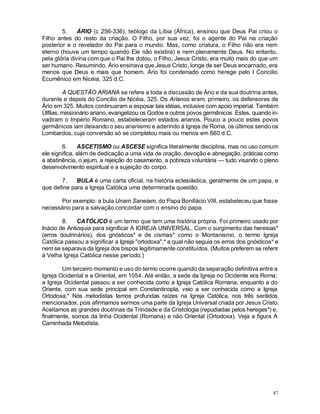 87
5. ÁRIO (c 256-336), teólogo da Líbia (África), ensinou que Deus Pai criou o
Filho antes do resto da criação. O Filho, por sua vez, foi o agente do Pai na criação
posterior e o revelador do Pai para o mundo. Mas, como criatura, o Filho não era nem
eterno (houve um tempo quando Ele não existira) e nem plenamente Deus. No entanto,
pela glória divina com que o Pai lhe dotou, o Filho, Jesus Cristo, era muito mais do que um
ser humano. Resumindo, Ário ensinava que Jesus Cristo, longe de ser Deus encarnado, era
menos que Deus e mais que homem. Ário foi condenado como herege pelo I Concilio
Ecumênico em Nicéia, 325 d.C.
A QUESTÃO ARIANA se refere a toda a discussão de Ário e da sua doutrina antes,
durante e depois do Concilio de Nicéia, 325. Os Arianos eram, primeiro, os defensores de
Ário em 325. Muitos continuaram a esposar tais idéias, inclusive com apoio imperial. Também
Ülfilas, missionário ariano, evangelizou os Godos e outros povos germânicos. Estes, quando in-
vadiram o Império Romano, estabeleceram estados arianos. Pouco a pouco estes povos
germânicos iam deixando o seu arianismo e aderindo à Igreja de Roma, os últimos sendo os
Lombardos, cuja conversão só se completou mais ou menos em 660 d.C.
6. ASCETISMO ou ASCESE significa literalmente disciplina, mas no uso comum
ele significa, além de dedicação a uma vida de oração, devoção e abnegação, práticas como
a abstinência, o jejum, a rejeição do casamento, a pobreza voluntária — tudo visando o pleno
desenvolvimento espiritual e a sujeição do corpo.
7. BULA é uma carta oficial, na história eclesiástica, geralmente de um papa, e
que define para a Igreja Católica uma determinada questão.
Por exemplo: a bula Unam Saneiam, do Papa Bonifácio VIII, estabeleceu que fosse
necessário para a salvação concordar com o ensino do papa.
8. CATÓLICO é um termo que tem uma história própria. Foi primeiro usado por
Inácio de Antioquia para significar A IGREJA UNIVERSAL. Com o surgimento das heresias*
(erros doutrinários), dos gnósticos* e de cismas* como o Montanismo, o termo Igreja
Católica passou a significar a Igreja "ortodoxa",* a qual não seguia os erros dos gnósticos* e
nem se separava da Igreja dos bispos legitimamente constituídos. (Muitos preferem se referir
à Velha Igreja Católica nesse período.)
Um terceiro momento e uso do termo ocorre quando da separação definitiva entre a
Igreja Ocidental e a Oriental, em 1054. Até então, a sede da Igreja no Ocidente era Roma;
a Igreja Ocidental passou a ser conhecida como a Igreja Católica Romana, enquanto a do
Oriente, com sua sede principal em Constantinopla, veio a ser conhecida como a Igreja
Ortodoxa.* Nós metodistas temos profundas raízes na Igreja Católica, nos três sentidos
mencionados, pois afirmamos sermos uma parte da Igreja Universal criada por Jesus Cristo.
Aceitamos as grandes doutrinas da Trindade e da Cristologia (repudiadas pelos hereges*) e,
finalmente, somos da linha Ocidental (Romana) e não Oriental (Ortodoxa). Veja a figura A
Caminhada Metodista.
 
