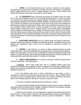 88
9. CISMA é uma divisão profunda, que resulta na criação de novas Igrejas.
Quando houve a ruptura entre o Ocidente e Oriente, em 1054, isto resultou na criação da
Igreja Católica Romana de um lado e a Igreja Ortodoxa* do outro. Cisma muitas vezes
resulta de diferenças doutrinárias, mas pode ter outras origens.
10. AS CRUZADAS foram uma série de guerras de Cristãos contra seu maior
rival, o Islã. Sua finalidade era retomar a Terra Santa dos Muçulmanos,* os quais, no século
XI, recusavam aos cristãos acesso aos lugares sagrados à memória de Jesus. Inflamados
pela pregação de papas e outros líderes da Igreja, milhares, de todas as classes, "tomavam a
cruz" (usavam-na pintada na sua armadura) e foram lutar numa causa que consideravam
gloriosa. Seu sucesso foi muito parcial e muitos, hoje em dia, questionam o processo todo, se
um verdadeiro cristão poderá servir a Cristo por pegar em armas, mesmo para atacar
alguém julgado inimigo de Cristo. É inegável, porém, que de modo geral a participação
numa cruzada era considerada como a prática de heroísmo cristão. O Rei Luiz da França,
líder das últimas duas cruzadas, tendo perdido sua própria vida na última, foi pronunciado
santo pela Igreja. O termo cruzada é aplicado, hoje em dia, a qualquer empreendimento que
pretenda movimentar um grande grupo (digamos a Igreja inteira) em favor de alguma causa
ou movimento.
11. DOCETISMO, DOCETISTA, vem do vocábulo grego que significa “aparência".
Qualquer pessoa que negava a verdadeira humanidade de Jesus, considerando sua carne
apenas uma "aparência" (veja I João 4.2-3) era docetista ou aderente à heresia* de
docetismo.
12. DOGMA é uma doutrina* ou ensino da Igreja (especificamente da greja
Católica Romana), oficialmente estabelecida por decisão de um Concilio geral da Igreja ou,
desde 1870, pelo papa, no exercício da sua inalibilidade. Embora Protestantes em geral não
aceitem o conceito de dogma, eles aceitam as decisões dos primeiros concílios da Igreja como
tendo autoridade, particularmente quanto à Trindade e à Cristologia.
13. DONS E MINISTÉRIOS têm um lugar de sentença na Bíblia, especialmente
no Novo Testamento. Três observações:
a) Liderança: termo muito usado hoje, não é a categoria bíblica usada para
descrever as pessoas que se dedicam a Cristo. A categoria é a de servo(a), categoria que o
próprio Jesus assumiu (veja Mt 20.28). Já em Lucas 22.37, Jesus é identificado como Servo
Sofredor de Isaías 53.
b) Um dos trechos mais ricos no Novo Testamento no que tange a dons e
ministérios é o capítulo 12 da primeira carta de Paulo aos Coríntios. Todo o capítulo mostra
que todos os dons e ministérios são do mesmo Deus Trino, dados a indivíduos não para a
glória e honra destas pessoas "talentosas" mas para o serviço de todos.
c) Os dons e ministérios são basicamente de três tipos, a saber:
c.1) para as funções da igreja local (proclamação, liturgia em geral, música), edificação
(educação cristã, transmissão da fé, visitação, cuidado de doentes, encarcerados, pessoas
inválidas, etc), serviços de caridades, ação social etc.
c.2) Serviços de outreach, como evangelização, missões (atravessando barreiras de
todos os tipos — raciais, sociais, nacionais, sexuais, geográficas, serviços à comunidade de
saúde, recreação, educação e alfabetização, serviço a grupos necessitados — idosos,
 