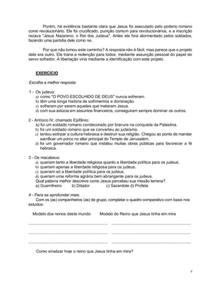 9
Porém, há evidência bastante clara que Jesus foi executado pelo poderio romano
como revolucionário. Ele foi crucificado, punição comum para revolucionários, e a inscrição
rezava "Jesus Nazareno, o Rei dos Judeus". Antes ele fora atormentado pelos soldados,
fazendo uma paródia dele como rei.
Por que não tomou este caminho? A resposta não é fácil, mas parece que o projeto
dele era outro. Ele traria a redenção para todos, mediante assunção pessoal do papel do
servo sofredor. A libertação viria mediante a identificação com este projeto.
EXERCÍCIO
Escolha a melhor resposta
1 - Os judeus:
a) como "O POVO ESCOLHIDO DE DEUS" nunca sofreram.
b) têm uma longa história de sofrimentos e dominação.
c) sofreram por serem aqueles que mataram Jesus.
d) com sua astúcia em assuntos financeiros, conseguiram sempre dominar os outros.
2 - Antíoco IV, chamado Epifânio:
a) foi um soldado romano condecorado por bravura na conquista da Palestina.
b) foi um soldado romano que se converteu ao judaísmo.
c) tentou extirpar a cultura hebraica e destruir sua religião. Chegou ao ponto de mandar
sacrificar um porco no altar principal do Templo de Jerusalém.
d) foi um governador romano que instalou muitas obras públicas para favorecer a fé
hebraica.
3 - Os macabeus:
a) queriam tanto a liberdade religiosa quanto a liberdade política para os judeus.
b) queriam apenas a liberdade religiosa para os judeus.
c) queriam só a liberdade política para os judeus.
d) queriam uma reforma agrária bem abrangente para os judeus.
Qual palavra melhor descreve como Jesus percebeu sua missão terrena?
a) Guerrilheiro b) Ditador c) Sacerdote d) Profeta
4 - Para se aprofundar mais.
Com os (as) companheiros (as) de grupo, completar o quadro comparativo com base nos
estudos:
Modelo dos reinos deste mundo Modelo do Reino que Jesus tinha em mira
...................................................................... ......................................................................
...................................................................... ......................................................................
...................................................................... ......................................................................
Como sinalizar hoje o reino que Jesus tinha em mira?
 