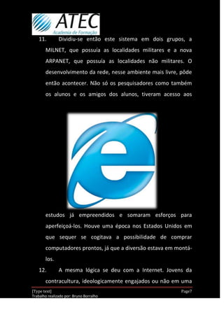 11.         Dividiu-se então este sistema em dois grupos, a
       MILNET, que possuía as localidades militares e a nova
       ARPANET, que possuía as localidades não militares. O
       desenvolvimento da rede, nesse ambiente mais livre, pôde
       então acontecer. Não só os pesquisadores como também
       os alunos e os amigos dos alunos, tiveram acesso aos




       estudos já empreendidos e somaram esforços para
       aperfeiçoá-los. Houve uma época nos Estados Unidos em
       que sequer se cogitava a possibilidade de comprar
       computadores prontos, já que a diversão estava em montá-
       los.
   12.         A mesma lógica se deu com a Internet. Jovens da
       contracultura, ideologicamente engajados ou não em uma
[Type text]                                                Page7
Trabalho realizado por: Bruno Borralho
                                                       30/04/2012
 
