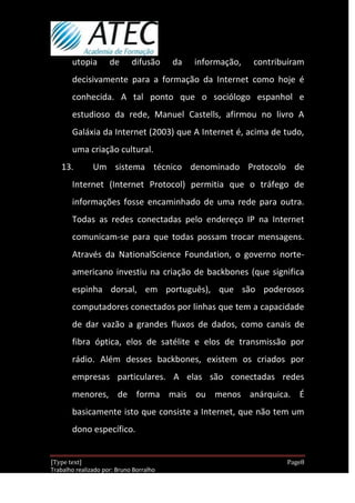 utopia        de      difusão     da   informação,   contribuíram
       decisivamente para a formação da Internet como hoje é
       conhecida. A tal ponto que o sociólogo espanhol e
       estudioso da rede, Manuel Castells, afirmou no livro A
       Galáxia da Internet (2003) que A Internet é, acima de tudo,
       uma criação cultural.
   13.         Um sistema técnico denominado Protocolo de
       Internet (Internet Protocol) permitia que o tráfego de
       informações fosse encaminhado de uma rede para outra.
       Todas as redes conectadas pelo endereço IP na Internet
       comunicam-se para que todas possam trocar mensagens.
       Através da NationalScience Foundation, o governo norte-
       americano investiu na criação de backbones (que significa
       espinha dorsal, em português), que são poderosos
       computadores conectados por linhas que tem a capacidade
       de dar vazão a grandes fluxos de dados, como canais de
       fibra óptica, elos de satélite e elos de transmissão por
       rádio. Além desses backbones, existem os criados por
       empresas particulares. A elas são conectadas redes
       menores, de forma mais ou menos anárquica. É
       basicamente isto que consiste a Internet, que não tem um
       dono específico.


[Type text]                                                         Page8
Trabalho realizado por: Bruno Borralho
                                                                30/04/2012
 