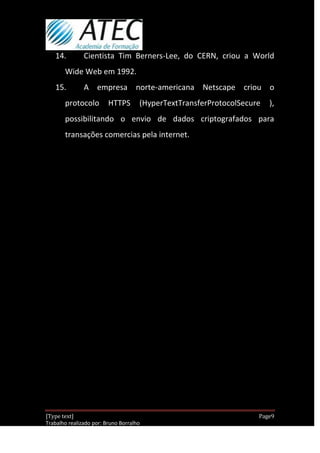 14.         Cientista Tim Berners-Lee, do CERN, criou a World
       Wide Web em 1992.
   15.         A empresa norte-americana Netscape criou o
       protocolo         HTTPS       (HyperTextTransferProtocolSecure    ),
       possibilitando o envio de dados criptografados para
       transações comercias pela internet.




[Type text]                                                          Page9
Trabalho realizado por: Bruno Borralho
                                                                 30/04/2012
 