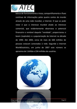 básica de funcionamento a troca, compartilhamento e fluxo
       contínuo de informações pelos quatro cantos do mundo
       através de uma rede mundial, a Internet. O que se pode
       notar é que o interesse mundial aliado ao interesse
       comercial, que evidentemente observava o potencial
       financeiro e rentável daquela "novidade", proporcionou o
       boom (explosão) e a popularização da Internet na década
       de 1990. Até 2003, cerca de mais de 600 milhões de
       pessoas estavam conectadas à rede. Segundo a Internet
       WorldEstatistics, em junho de 2007 este número se
       aproxima de 1 bilhão e 234 milhões de usuários.




[Type text]                                                 Page13
Trabalho realizado por: Bruno Borralho
                                                         30/04/2012
 