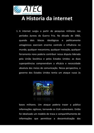 A Historia da internet

1. A internet surgiu a partir de pesquisas militares nos
  períodos áureos da Guerra Fria. Na década de 1960,
  quando    dois   blocos   ideológicos   e   politicamente
  antagónicos exerciam enorme controle e influência no
  mundo, qualquer mecanismo, qualquer inovação, qualquer
  ferramenta nova poderia contribuir nessa disputa liderada
  pela União Soviética e pelos Estados Unidos: as duas
  superpotências compreendiam a eficácia e necessidade
  absoluta dos meios de comunicação. Nessa perspectiva, o
  governo dos Estados Unidos temia um ataque russo às




  bases militares. Um ataque poderia trazer a público
  informações sigilosas, tornando os EUA vulneráveis. Então
  foi idealizado um modelo de troca e compartilhamento de
  informações que permitisse a descentralização das
 