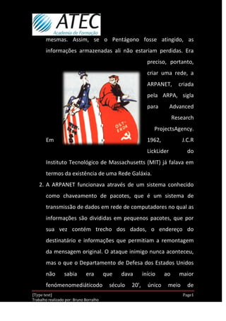 mesmas. Assim, se o Pentágono fosse atingido, as
       informações armazenadas ali não estariam perdidas. Era
                                                             preciso, portanto,
                                                             criar uma rede, a
                                                             ARPANET,       criada
                                                             pela ARPA, sigla
                                                             para        Advanced
                                                                          Research
                                                                ProjectsAgency.
       Em                                                    1962,            J.C.R
                                                             LickLider          do
       Instituto Tecnológico de Massachusetts (MIT) já falava em
       termos da existência de uma Rede Galáxia.
   2. A ARPANET funcionava através de um sistema conhecido
       como chaveamento de pacotes, que é um sistema de
       transmissão de dados em rede de computadores no qual as
       informações são divididas em pequenos pacotes, que por
       sua vez contém trecho dos dados, o endereço do
       destinatário e informações que permitiam a remontagem
       da mensagem original. O ataque inimigo nunca aconteceu,
       mas o que o Departamento de Defesa dos Estados Unidos
       não        sabia       era        que   dava        início    ao     maior
       fenómenomediáticodo                 século   20',     único    meio      de
[Type text]                                                                   Page1
Trabalho realizado por: Bruno Borralho
                                                                          30/04/2012
 