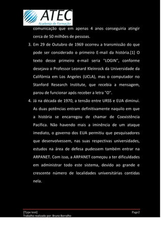 comunicação que em apenas 4 anos conseguiria atingir
       cerca de 50 milhões de pessoas.
   3. Em 29 de Outubro de 1969 ocorreu a transmissão do que
       pode ser considerado o primeiro E-mail da história.[1] O
       texto desse primeiro e-mail seria "LOGIN", conforme
       desejava o Professor Leonard Kleinrock da Universidade da
       Califórnia em Los Angeles (UCLA), mas o computador no
       Stanford Research Institute, que recebia a mensagem,
       parou de funcionar após receber a letra "O".
   4. Já na década de 1970, a tensão entre URSS e EUA diminui.
       As duas potências entram definitivamente naquilo em que
       a história se encarregou de chamar de Coexistência
       Pacífica. Não havendo mais a iminência de um ataque
       imediato, o governo dos EUA permitiu que pesquisadores
       que desenvolvessem, nas suas respectivas universidades,
       estudos na área de defesa pudessem também entrar na
       ARPANET. Com isso, a ARPANET começou a ter dificuldades
       em administrar todo este sistema, devido ao grande e
       crescente número de localidades universitárias contidas
       nela.




[Type text]                                                 Page2
Trabalho realizado por: Bruno Borralho
                                                        30/04/2012
 