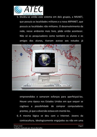 5. Dividiu-se então este sistema em dois grupos, a MILNET,
       que possuía as localidades militares e a nova ARPANET, que
       possuía as localidades não militares. O desenvolvimento da
       rede, nesse ambiente mais livre, pôde então acontecer.
       Não só os pesquisadores como também os alunos e os
       amigos dos alunos, tiveram acesso aos estudos já




       empreendidos e somaram esforços para aperfeiçoá-los.
       Houve uma época nos Estados Unidos em que sequer se
       cogitava a possibilidade de comprar computadores
       prontos, já que a diversão estava em montá-los.
   6. A mesma lógica se deu com a Internet. Jovens da
       contracultura, ideologicamente engajados ou não em uma
[Type text]                                                  Page3
Trabalho realizado por: Bruno Borralho
                                                         30/04/2012
 