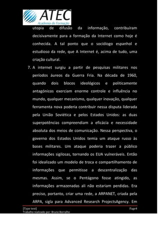 utopia        de      difusão      da   informação,   contribuíram
       decisivamente para a formação da Internet como hoje é
       conhecida. A tal ponto que o sociólogo espanhol e
       estudioso da rede, que A Internet é, acima de tudo, uma
       criação cultural.
   7. A internet surgiu a partir de pesquisas militares nos
       períodos áureos da Guerra Fria. Na década de 1960,
       quando         dois       blocos    ideológicos   e   politicamente
       antagónicos exerciam enorme controle e influência no
       mundo, qualquer mecanismo, qualquer inovação, qualquer
       ferramenta nova poderia contribuir nessa disputa liderada
       pela União Soviética e pelos Estados Unidos: as duas
       superpotências compreendiam a eficácia e necessidade
       absoluta dos meios de comunicação. Nessa perspectiva, o
       governo dos Estados Unidos temia um ataque russo às
       bases militares. Um ataque poderia trazer a público
       informações sigilosas, tornando os EUA vulneráveis. Então
       foi idealizado um modelo de troca e compartilhamento de
       informações que permitisse a descentralização das
       mesmas. Assim, se o Pentágono fosse atingido, as
       informações armazenadas ali não estariam perdidas. Era
       preciso, portanto, criar uma rede, a ARPANET, criada pela
       ARPA, sigla para Advanced Research ProjectsAgency. Em
[Type text]                                                           Page4
Trabalho realizado por: Bruno Borralho
                                                                  30/04/2012
 
