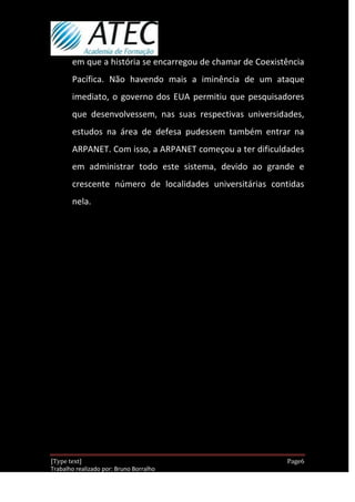 em que a história se encarregou de chamar de Coexistência
       Pacífica. Não havendo mais a iminência de um ataque
       imediato, o governo dos EUA permitiu que pesquisadores
       que desenvolvessem, nas suas respectivas universidades,
       estudos na área de defesa pudessem também entrar na
       ARPANET. Com isso, a ARPANET começou a ter dificuldades
       em administrar todo este sistema, devido ao grande e
       crescente número de localidades universitárias contidas
       nela.




[Type text]                                                 Page6
Trabalho realizado por: Bruno Borralho
                                                        30/04/2012
 