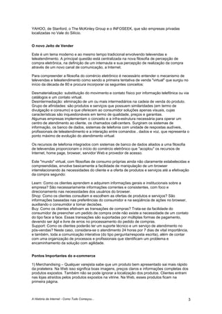 A História da Internet - Como Tudo Começou... 3
YAHOO, de Stanford, o The McKinley Group e o INFOSEEK, que são empresas privadas
localizadas no Vale do Silício.
O novo Jeito de Vender
Este é um tema moderno e ao mesmo tempo tradicional envolvendo televendas e
teleatendimento. A principal questão está centralizada na nova filosofia de percepção de
compra eletrônica, na definição de um internauta e sua percepção de realização da compra
através de um novo canal de comunicação, a Internet.
Para compreender a filosofia do comércio eletrônico é necessário entender o mecanismo de
televendas e teleatendimento como sendo a primeira tentativa de venda "virtual" que surgiu no
início da década de 80 e procura incorporar os seguintes conceitos:
Desmaterialização: substituição do movimento e contato físico por informação telefônica ou via
catálogos e um contato virtual.
Desintermediação: eliminação de um ou mais intermediários na cadeia de venda do produto.
Grupo de afinidades: são produtos e serviços que possuem similaridades (em termo de
divulgação e consumo) e que oferecem ao consumidor soluções apenas visuais, cujas
características são inquestionáveis em termo de qualidade, preços e garantias.
Algumas empresas implementam o conceito e a infra-estrutura necessária para operar um
centro de atendimento ao cliente, os chamados call-centers. Surgiram os sistemas de
informação, os banco de dados, sistemas de telefonia com unidade de respostas audíveis,
profissionais de teleatendimento e a interação entre comandos , dados e voz, que representa o
ponto máximo de evolução do atendimento virtual.
Os recursos de telefonia integrados com sistemas de banco de dados aliados a uma filosofia
de televendas proporcionam o início do comércio eletrônico que "acoplou" os recursos de
Internet, home page, browser, servidor Web e provedor de acesso.
Este "mundo" virtual, com filosofias de consumo próprias ainda não claramente estabelecidas e
compreendidas, envolve basicamente a facilidade de manipulação de um browser
interrelacionando às necessidades do cliente e a oferta de produtos e serviços até a efetivação
da compra segundo:
Learn: Como os clientes aprendem e adquirem informações gerais e institucionais sobre a
empresa? São necessariamente informações correntes e consistentes, com foco e
direcionamento nas necessidades dos usuários do browser.
Shop: Como os clientes consultam e escolhem as ofertas de produtos e serviços? São
informações baseadas nas preferências do consumidor e na seqüência de ações no browser,
auxiliando o consumidor a tomar decisões.
Buy: Como os clientes efetivam as transações de compras? Trata-se da facilidade do
consumidor de preencher um pedido de compra onde não existe a necessidade de um contato
do tipo face a face. Essas transações são suportadas por múltiplas formas de pagamento,
devendo ser ágil e livre de erros no processamento do pedido de compras.
Support: Como os clientes poderão ter um suporte técnico e um serviço de atendimento no
pós-vendas? Neste caso, considera-se o atendimento 24 horas por 7 dias de vital importância,
e também, toda a comunicação interativa (do tipo pergunta/resposta escrita), além de contar
com uma organização de processos e profissionais que identificam um problema e
encaminhamento da solução com agilidade.
Pontos Importantes do e-commerce
1) Merchandising – Qualquer varejista sabe que um produto bem apresentado sai mais rápido
da prateleira. Na Web isso significa boas imagens, preços claros e informações completas dos
produtos expostos. Também não se pode ignorar a localização dos produtos. Clientes entram
nas lojas atraídos pelos produtos expostos na vitrine. Na Web, esses produtos ficam na
primeira página.
 