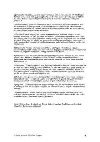 A História da Internet - Como Tudo Começou... 4
2) Promoção - Os tradicionais anúncios em jornais, revistas ou televisão são substituídos por
banners animados, e-mails ou promoções hot sell. Sempre anuncie produtos com apelo forte
de venda. Então, é necessário preparar um plano de marketing e separar a verba para
executá-lo.
3) Atendimento a Clientes - O processo de venda, virtual ou não, envolve várias etapas. Em
cada uma delas há interação entre o consumidor e um funcionário da loja. Sendo assim é
necessário estabelecer um canal de comunicação preciso, transparente e ágil. Caso contrário,
os consumidores desaparecerão rapidamente.
4) Vendas - Para ter sucesso nas vendas, é necessária uma equipe de vendedores bem
treinada e motivada. Na Web, isso pode ser feito com muito mais consistência e menos custo.
Os produtos e serviços oferecidos devem apresentar informações detalhadas, bem como seus
principais diferenciais em relação aos concorrentes, análises de jornalistas ou consumidores
sobre sua qualidade e outras informações que possam ajudar o cliente a decidir a compra mais
rapidamente.
5) Pagamento - Como a cultura de usar cartão de crédito pela Internet ainda é pouco
disseminada no Brasil, é necessário oferecer formas de pagamento alternativas, como carteiras
eletrônicas, depósitos identificados e cheque eletrônico pré-datado.
6) Pós-venda- Todo pós-venda deve estar disponível para consulta na Web, incluindo normas
para troca ou devolução de produtos, dados cadastrais da rede de assistência técnica,
perguntas e respostas mais freqüentes e informativos periódicos por e-mail sobre novidades,
lançamentos, etc.
7) Segurança - O ponto mais importante do comércio eletrônico. Qualquer pessoa tem medo de
comprar algo com o cartão de crédito pela Web. Por isso, não poupar recursos de segurança
para tirar essa preocupação de seus clientes, é um fator importante. Isso inclui a adoção do
SSL e processos de encriptação de informações nas bases de dados e comunicar claramente
os clientes sobre a segurança oferecida no site.
8) Estoque - Para ganhar eficiência nas vendas, é importante separar fisicamente o estoque
dos produtos vendidos pela Web. Mesmo assim, o tratamento gerencial deve ser igual ao de
um estoque normal, com informações precisas de giro, custo e tempo de reposição.
9) Logística – É necessário preparar-se para entregar produtos individualmente e com rapidez.
E não esquecendo dos custos de transporte. Se forem muito altos, a empresa não terá clientes
também.
10) Monitoramento - Manter sistemas de acompanhamento precisos e informatizados. Se a
operação não for muito bem controlada, os custos com retrabalho de informações irão comer
qualquer margem deixada pela venda dos produtos.
Kellen Cristina Bogo - Graduada em Ciência da Computação e Colaboradora a Almeida &
Cappeloza Consultores Associados
 